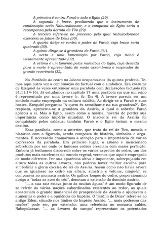 A primeira é contra Faraó e todo o Egito (29).
          A segunda é breve, predizendo que o instrumento de
    condenação seria Nabucodonosor, e a conquista do Egito seria a
    recompensa pela derrota de Tiro (29).
          A terceira refere-se ao processo pelo qual Nabucodonosor
    exerceria os juízos de Deus (30).
          A quarta dirige-se contra o poder de Faraó, cujo braço seria
    quebrado (30).
          A quinta dirige-se à grandeza de Faraó (31).
          A sexta é uma lamentação por Faraó, cuja ruína é
    vividamente apresentada (32).
          A sétima é um lamento pelas multidões do Egito, cuja descida
    para a morte é apresentada de modo assombroso e inspirador de
    grande reverência (32).

      Na Parábola do cedro no Líbano ocupamo-nos da quinta profecia. Te-
mos aqui outra vez a combinação do factual com o simbólico. Era costume
de Ezequiel às vezes entremear uma parábola com declarações factuais (Ez
31:11,14-16). Já estudamos no capítulo 17 uma parábola em que um reino
é representado por uma árvore (v. tb. Dn 4). A árvore parecia ser um
símbolo muito empregado na cultura caldéia. Ao dirigir-se a Faraó e suas
hostes, Ezequiel pergunta: "A quem és semelhante na tua grandeza?". Em
resposta, apresenta-se a grandeza da Assíria, a qual o soberbo Faraó
aplicou a si. Mas o Egito, assim como a Assíria, haveria de perder sua
importância como império mundial. O insolente rei da Assíria foi
conquistado pelos caldeus; também Faraó e o Egito teriam o mesmo
destino.
      Essa parábola, como a anterior, que trata do rei de Tiro, mescla o
histórico com o figurado, sendo composta de história, símbolos e argu-
mentos. É necessário chamarmos a atenção para a importância de várias
expressões da parábola. Em primeiro lugar, o Líbano é mencionado
sobretudo por ser onde os famosos cedros cresciam com maior perfeição.
Embora já tenhamos discorrido sobre os vários aspectos do cedro, um dos
produtos mais excelentes do mundo vegetal, veremos que aqui é empregado
de modo diferente. Por sua aparência altiva e imponente, sobrepujando em
altura todas as outras árvores, não poderia haver melhor escolha para
simbolizar a glória excelsa do rei da Assíria. Assim como não havia árvore
que se igualasse ao cedro em altura, simetria e volume, ninguém se
comparava ao monarca assírio. Os galhos longos do cedro, proporcionando
abrigo a "todas as aves do céu", denotam a extensão do domínio assírio.
      "... a sua raiz estava junto às muitas águas" é um modo figurado de
se referir às várias nações subordinadas existentes ao redor, as quais
abasteciam o grande manancial de prosperidade da Assíria e ajudavam a
aumentar o poder e a opulência do Império. O "jardim de Deus" refere-se ao
antigo Éden, situado nos limites do Império Assírio. "... mais poderosa das
nações" pode ser, por extensão, uma referência ao monarca caldeu
Nabopolassar. "... as árvores do campo" representam os potentados
 