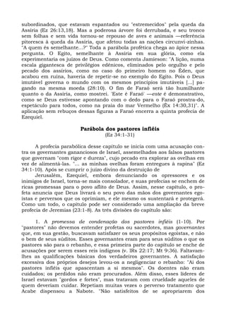 subordinados, que estavam espantados ou "estremecidos" pela queda da
Assíria (Ez 26:13,18). Mas a poderosa árvore foi derrubada, e seu tronco
sem folhas e sem vida tornou-se repouso de aves e animais —referência
pitoresca à queda da Assíria, que afetou todas as nações circunvi-zinhas.
"A quem és semelhante...?" Toda a parábola profética chega ao ápice nessa
pergunta. O Egito, semelhante à Assíria em sua glória, como ela
experimentaria os juízos de Deus. Como comenta Jamieson: "A lição, numa
escala gigantesca de privilégios edênicos, eliminados pelo orgulho e pelo
pecado dos assírios, como no caso do primeiro homem no Éden, que
acabou em ruína, haveria de repetir-se no exemplo do Egito. Pois o Deus
imutável governa o mundo com os mesmos princípios imutáveis [...] pa-
gando na mesma moeda (28:10). O fim de Faraó será tão humilhante
quanto o da Assíria, como mostrei. 'Este é Faraó' —este é demonstrativo,
como se Deus estivesse apontando com o dedo para o Faraó prostra-do,
espetáculo para todos, como na praia do mar Vermelho (Êx 14:30,31)". A
aplicação sem rebuços dessas figuras a Faraó encerra a quinta profecia de
Ezequiel.

                        Parábola dos pastores infiéis
                                  (Ez 34:1-31)

      A profecia parabólica desse capítulo se inicia com uma acusação con-
tra os governantes gananciosos de Israel, assemelhados aos falsos pastores
que governam "com rigor e dureza", cujo pecado era explorar as ovelhas em
vez de alimentá-las. "... as minhas ovelhas foram entregues à rapina" (Ez
34:1-10). Após se cumprir o juízo divino da destruição de
      Jerusalém, Ezequiel, embora denunciando os opressores e os
inimigos de Israel, torna-se mais consolador, e suas profecias se enchem de
ricas promessas para o povo aflito de Deus. Assim, nesse capítulo, o pro-
feta anuncia que Deus livrará o seu povo das mãos dos governantes ego-
ístas e perversos que os oprimiam, e ele mesmo os sustentará e protegerá.
Como um todo, o capítulo pode ser considerado uma ampliação da breve
profecia de Jeremias (23:1-8). As três divisões do capítulo são:

      1. A promessa de condenação dos pastores infiéis (1-10). Por
"pastores" não devemos entender profetas ou sacerdotes, mas governantes
que, em sua gestão, buscavam satisfazer os seus propósitos egoístas, e não
o bem de seus súditos. Esses governantes eram para seus súditos o que os
pastores são para o rebanho, e essa primeira parte do capítulo se enche de
acusações por serem esses reis indignos (v. lRs 22:17; Mt 9:36). Faltavam-
lhes as qualificações básicas dos verdadeiros governantes. A satisfação
excessiva dos próprios desejos levou-os a negligenciar o rebanho: "Ai dos
pastores infiéis que apascentam a si mesmos". Os doentes não eram
cuidados; os perdidos não eram procurados. Além disso, esses líderes de
Israel estavam "gordos e fortes", mas tratavam com crueldade aqueles de
quem deveriam cuidar. Repetiam muitas vezes o perverso tratamento que
Acabe dispensou a Nabote. "Não satisfeitos de se apropriarem dos
 