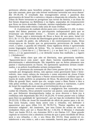 pertences alheios para benefício próprio, estragavam caprichosamente o
que não usavam, para que não tivesse nenhuma serventia aos seus donos"
(Ez 34:18,19). O resultado das transgressões ativas e passivas dos
governantes de Israel foi o cativeiro e depois a dispersão do rebanho. As dez
tribos do Norte tornaram-se peregrinas nas terras da Assíria, e as duas do
Sul foram dispersas na Babilônia e no Egito, separadas do remanescente
que ficou na terra desolada. Contudo, mesmo espalhados por toda parte, o
Onisciente sabia onde estava cada uma de suas ovelhas.
        2. A promessa do cuidado divino para com o rebanho (11-22). A elimi-
nação dos falsos pastores era pré-requisito indispensável para que se
levantasse um libertador divino: "... livrarei as minhas ovelhas da sua
boca". Temos aqui a intervenção de Deus a favor de seu povo, Israel (Jr
23:1; Zc 11:17). Em virtude da libertinagem geral dos governantes e reis e o
abuso ousado do poder, da influência e do contentamento ímpio, Deus
encarregou-se da função que os governantes perverteram de modo tão
cruel, a saber, a guarda do rebanho. Essa vigilância divina é apresentada
numa linguagem repleta de beleza. "Eu, eu mesmo, procurarei [...] e as
buscarei [...] Livrá-las-ei [...] Tirá-las-ei [...] e as farei vir [...] trarei à sua
terra [...] e as apascentarei [...] se deitarão numa boa malhada [...] ligarei
[...] fortalecerei".
        Deus deixa claro que não só libertaria, mas governaria também.
"Apascentá-las-ei com juízo", quer dizer, haveria manifestação de sua
discriminação e administração. Ele impediria que os fortes pisassem nos
pastos e machucassem os fracos. Os opressores opulentos seriam conde-
nados, e os pobres humilhados seriam enriquecidos.
        3. A promessa da nomeação de Davi como pastor (23-31). Davi foi le-
vantado por designação divina, não apenas como governante bom e bene-
volente, mas como cabeça da teocracia e como ancestral de Jesus Cristo
segundo a carne. Davi tipificava o Pastor misericordioso e sublime que efe-
tuaria de modo perfeito os propósitos de Deus. Na plenitude dos tempos, o
Filho do grande Davi, maior que ele, surgiu como o Bom Pastor e deu a
vida pelas ovelhas; mas, como os governantes judeus o rejeitaram, o povo
de Israel foi espalhado mais ampla e terrivelmente do que antes.
        Depois de reprovar severamente a negligência dos nomeados para
cuidar do rebanho, Deus promete suscitar um pastor, uma planta de reno-
me, que fielmente desempenharia todos os seus deveres e faria jus à
confiança nele depositada (Ez 34:2-16,23,24). O termo pastor veio a calhar
para Davi na qualidade de "governante", por ser tipo do verdadeiro Davi (Ez
34:22,23). O filho de Jessé foi transferido do ofício de pastor para o de rei.
Sua nova função, como fazia antes com o rebanho, era defender e
apascentar seu povo (2Sm 5:2; SI 78:70,71). "Pastor significa rei, não
instrutor religioso", diz Jamieson, "por isso Cristo foi acima de tudo o
verdadeiro Davi, por ser o Pastor-Rei (Lc 1:32,33). O Messias é chamado
'Davi' em Isaíás 55:3,4, em Jeremias 30:9 e em Oséias 3:5". Esse grande
capítulo se encerra com a absoluta certeza de que o povo escolhido de Deus
será o seu rebanho, e ele, o seu Deus (Ez 34:31). Esse pastor-rei es-
tabelecerá o seu reino e, sob o seu comando, haverá paz, provisão e pro-
 