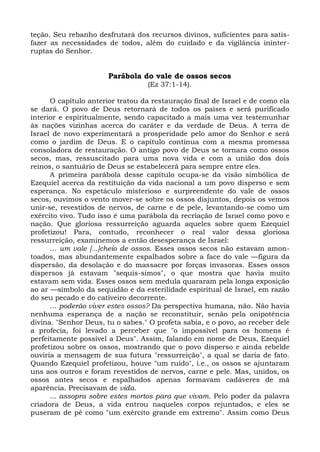teção. Seu rebanho desfrutará dos recursos divinos, suficientes para satis-
fazer as necessidades de todos, além do cuidado e da vigilância ininter-
ruptas do Senhor.


                       Parábola do vale de ossos secos
                                  (Ez 37:1-14).

      O capítulo anterior tratou da restauração final de Israel e de como ela
se dará. O povo de Deus retornará de todos os países e será purificado
interior e espiritualmente, sendo capacitado a mais uma vez testemunhar
às nações vizinhas acerca do caráter e da verdade de Deus. A terra de
Israel de novo experimentará a prosperidade pelo amor do Senhor e será
como o jardim de Deus. E o capítulo continua com a mesma promessa
consoladora de restauração. O antigo povo de Deus se tornara como ossos
secos, mas, ressuscitado para uma nova vida e com a união dos dois
reinos, o santuário de Deus se estabelecerá para sempre entre eles.
      A primeira parábola desse capítulo ocupa-se da visão simbólica de
Ezequiel acerca da restituição da vida nacional a um povo disperso e sem
esperança. No espetáculo misterioso e surpreendente do vale de ossos
secos, ouvimos o vento mover-se sobre os ossos disjuntos, depois os vemos
unir-se, revestidos de nervos, de carne e de pele, levantando-se como um
exército vivo. Tudo isso é uma parábola da recriação de Israel como povo e
nação. Que gloriosa ressurreição aguarda aqueles sobre quem Ezequiel
profetizou! Para, contudo, reconhecer o real valor dessa gloriosa
ressurreição, examinemos a então desesperança de Israel:
      ... um vale [...]cheio de ossos. Esses ossos secos não estavam amon-
toados, mas abundantemente espalhados sobre a face do vale —figura da
dispersão, da desolação e do massacre por forças invasoras. Esses ossos
dispersos já estavam "sequís-simos", o que mostra que havia muito
estavam sem vida. Esses ossos sem medula quararam pela longa exposição
ao ar —símbolo da sequidão e da esterilidade espiritual de Israel, em razão
do seu pecado e do cativeiro decorrente.
      ... poderão viver estes ossos? Da perspectiva humana, não. Não havia
nenhuma esperança de a nação se reconstituir, senão pela onipotência
divina. "Senhor Deus, tu o sabes." O profeta sabia, e o povo, ao receber dele
a profecia, foi levado a perceber que "o impossível para os homens é
perfeitamente possível a Deus". Assim, falando em nome de Deus, Ezequiel
profetizou sobre os ossos, mostrando que o povo disperso e ainda rebelde
ouviria a mensagem de sua futura "ressurreição", a qual se daria de fato.
Quando Ezequiel profetizou, houve "um ruído", i.e., os ossos se ajuntaram
uns aos outros e foram revestidos de nervos, carne e pele. Mas, unidos, os
ossos antes secos e espalhados apenas formavam cadáveres de má
aparência. Precisavam de vida.
      ... assopra sobre estes mortos para que vivam. Pelo poder da palavra
criadora de Deus, a vida entrou naqueles corpos rejuntados, e eles se
puseram de pé como "um exército grande em extremo". Assim como Deus
 