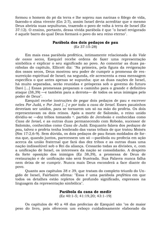 formou o homem do pó da terra e lhe soprou nas narinas o fôlego de vida,
fazendo-o alma vivente (Gn 2:7), assim Israel devia acreditar que o mesmo
Deus abriria suas sepulturas, trazendo o povo de volta à terra de Israel (Ez
37:12). O ensino, portanto, dessa vivida parábola é que "o Israel revigorado
é aquele barro do qual Deus formará o povo do seu reino eterno".

                      Parábola dos dois pedaços de pau
                                  (Ez 37:15-28)

      Em mais essa parábola profética, intimamente relacionada à do Vale
de ossos secos, Ezequiel recebe ordens de fazer uma representação
simbólica e explicar o seu significado ao povo. Ao comentar as duas pa-
rábolas do capítulo, Ellicott diz: "Na primeira, pela figura da revigoração
dos ossos secos, Deus mostrou seu poder de cumprir a promessa de res-
surreição espiritual de Israel; na segunda, ele acrescenta a essa mensagem
específica o que antes apenas se supunha: que as duas nações de Israel,
há muito separadas, serão reunidas e prósperas sob o governo do futuro
Davi [...] Essas promessas preparam o caminho para o grande e definitivo
ataque (38,39) —e também para a derrota— de todos os seus inimigos pelo
poder de Deus".
      Ezequiel recebe instruções de pegar dois pedaços de pau e escrever
neles Por Judá, e Por José [...] e por toda a casa de Israel. Esses pauzinhos
deveriam ser unidos, para se tornarem um só na mão do profeta. Os dois
representavam os dois reinos. Após a morte de Salomão, o reino unido
dividiu-se —dez tribos tomando n. partido de Jeroboão e conhecidas como
Casa de Israel, e as outras duas permanecendo com Roboão, sucessor de
Salomão, conhecidas como Casa de Judá. Enquanto falava dos pedaços de
pau, talvez o profeta tenha lembrado das varas tribais de que tratou Moisés
(Nm 17:2,6-9). Sem dúvida, os dois pedaços de pau foram moldados de for-
ma que, quando juntos, parecessem um só —parábola ou profecia em ação
acerca da união fraternal que fará das dez tribos e as outras duas uma
nação indissolúvel sob o Rei da aliança. Cessarão todas as divisões, e, com
a unificação de Israel, os interesses da nação se consolidarão. A despeito
da forte oposição dos inimigos (Ez 38,39), a promessa de Deus de
restauração e de unificação não será frustrada. Sua Palavra nunca falha
nem deixa de se cumprir. Nunca mais Deus esconderá a face diante do
povo.
      Quanto aos capítulos 38 e 39, que tratam do completo triunfo do Un-
gido de Israel, Fairbairn afirma: "Essa é uma parábola profética em que
todos os detalhes estão repletos de profundo significado, expressos na
linguagem da representação simbólica".

                          Parábola da cana de medir
                          (Ez 40:1-5; 41:19,20; 43:1-19)

     Os capítulos de 40 a 48 das profecias de Ezequiel são "os de maior
peso do livro, pois oferecem um esboço cuidadosamente elaborado da
 