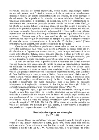 estrutura política do Israel repatriado, como numa organização eclesi-
ástica, não como nação". Assim, nessa profecia de natureza notadamente
diferente, temos um relato circunstanciado do templo, de seus serviços e
da adoração. Se a profecia do templo, em seus mínimos detalhes, me-
ticulosas dimensões e inúmeras or-denanças, deve ser interpretada li-
teralmente, ou como uma parábola de um templo por assim dizer ideal, já
foi objeto de muito debate, e muitas obras há escritas sobre o assunto. A
profecia foi proferida quando o templo de Salomão já se achava em cinzas,
e a terra, desolada. Posteriormente, o templo foi reconstruído, e os judeus,
repatriados na Palestina; mas o que Ezequiel retrata aqui ainda está para
acontecer. Quanto aos prós e aos contras da interpretação literal ou
simbólica de tudo o que se relaciona ao templo e à nova e impressionante
divisão da terra, recomenda-se a leitura da "Preliminary note" ["Nota
preliminar"], de Ellicott, dos últimos capítulos de Ezequiel.
      Quanto às dificuldades geralmente associadas a esse texto, podem
ser todas aparentes, não reais. "A fé aceita a Palavra de Deus como ela é",
diz Jamieson, e "aguarda o acontecimento, certa de que esclarecerá todas
essas dificuldades. Talvez, como pensam alguns, o ideal perfeito de uma
comunidade sagrada baseia-se no padrão de culto do templo de então, que
seria o imaginário mais conhecido do profeta e dos ouvintes da época."
      A mão do Senhor levou o profeta a um alto monte em Israel, de onde
viu um homem com uma cana de medir na mão. A característica precisão
de detalhes se evidencia no fato de o cordel de Unho ser usado para
medidas maiores e a cana de medir para medidas curtas. Se o que Ezequiel
viu foi um padrão parabólico de "sociedade espiritual futura, com unidade
de fato, habitada por uma presença divina, descansando no divino nome",
então saltam várias idéias preciosas. Em primeiro lugar, a medição aqui
mencionada exigia o trabalho de um anjo de Deus. O templo de Salomão foi
medido e construído por mãos humanas, mas o da visão de Ezequiel
ultrapassa a imaginação humana. A habitação de Deus (Ef 2:20,21)
consistirá numa multidão "que ninguém podia contar" (Ap 7:9).
      Em segundo lugar, a grande variedade de materiais, cada qual des-
tinado a um fim específico no templo, simboliza as características de
unidade e diversidade no templo vivo de Deus. O templo aqui medido era
um quadrado perfeito, e construções desse tipo são muito firmes, seguras e
resistentes. Não é o caso do templo construído sobre Cristo, a principal
pedra de esquina? (Ef 2:20; Mt 16:13). Além disso, o templo perfeito da
visão de Ezequiel era notável por sua beleza, e simbolizava o magnífico
templo do seu corpo —formoso e esplêndido.

                       Parábola das águas em elevação
                                   (Ez 47:1-12)

     O maravilhoso rio simbólico visto por Ezequiel saía do templo e pro-
cedia de seu limiar, passando o altar, para fora, num fluxo que crescia
cada vez mais. Deus retornara para habitar no meio de seu povo antes que
brotasse o rio da vida (Ez 43:7-9). Na visão de João, o rio procedia "do trono
 