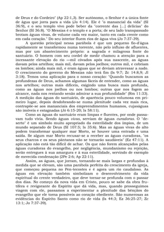 de Deus e do Cordeiro" (Ap 22:1,3). Ser autônomo, o Senhor é a única fonte
de água que jorra para a vida (Jo 4:14). Ele é "o manancial da vida" (SI
36:9), e o seu templo vivo pode beber da "corrente das [...] delícias" do
Senhor (Sl 36:8). "O Messias é o templo e a porta; de seu lado transpassado
brotam águas vivas, de volume cada vez maior, tanto em cada crente como
em cada coração." Do seu interior fluem rios de água viva (Jo 7:37-39).
      A questão principal nessa parábola é que um pequeno fio-d'água
rapidamente se transformou numa torrente, não pelo influxo de afluentes,
mas por um abastecimento próprio: a sagrada e milagrosa fonte do
santuário. O homem com seu cordel de medir chamou a atenção para a
incessante elevação do rio —mil côvados após sua nascente, as águas
davam pelos artelhos; mais mil, davam pelos joelhos; outros mil, e cobriam
os lombos; ainda mais mil, e eram águas que se deviam atravessar a nado.
O crescimento do governo do Messias não terá fim (Is 9:7; Zc 14:8,9; Jl
3:18). Temos uma aplicação para o nosso coração: "Quando buscamos as
profundezas de Deus, achamos algumas fáceis de entender, como as águas
nos artelhos; outras mais difíceis, exigindo uma busca mais profunda,
como as águas nos joelhos ou nos lombos; outras que nos fogem ao
alcance, nada nos restando senão admirar a sua profundidade" (Rm 11:33).
A medição das águas do santuário, de aparência pouco volumosa em pri-
meiro lugar, depois desdobrando-se numa plenitude cada vez mais rica,
contrapõe-se aos mananciais dos empreendimentos humanos, cujaságuas
são imóveis e estagnadas (Jó 6:15-20; Is 58:11).
      Como as águas do santuário eram limpas e fluentes, por onde passa-
vam tudo vivia. Sendo águas vivas, serviam de águas curadoras. O "de-
serto" é um símbolo muito apropriado da esterilidade dos ímpios, de um
mundo separado de Deus (SI 107:5; Is 35:6). Mas as águas vivas do alto
podem transformar qualquer mar Morto, se houver uma entrada e uma
saída. Se algum mar Morto recusar-se a receber as águas curadoras, "os
seus charcos e os seus pântanos não se tornarão saudáveis" (Ez 47:11). A
aplicação não está tão difícil de achar. Os que não forem alcançados pelas
águas curadoras do evangelho, por negligência, mundanismo ou rejeição,
serão entregues à sua amargura e à sua esterilidade, servindo de exemplo
de merecida condenação (2Pe 2:6; Ap 22:11).
      Assim, as águas, que jorram, tornando-se mais largas e profundas à
medida que se elevam, são uma parábola perfeita do crescimento da igreja,
que começou pequena no Pen-tecostes e é agora um rio caudaloso. As
águas em elevação também simbolizam o desenvolvimento da vida
espiritual do crente verdadeiro, que deve tornar-se profunda com o passar
dos dias. No começo da nova vida em Cristo, pouco se sabe da obra fru-
tífera e revigorante do Espírito que dá vida, mas, quando prosseguimos
viagem com ele, passamos a experimentar a plenitude das bênçãos do
evangelho que ele torna possíveis ao coração obediente. São numerosas as
evidências do Espírito Santo como rio de vida (Is 44:3; Ez 36:25-27; Zc
13:1; Jo 7:37-39).
 