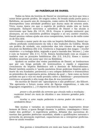 AS PARÁBOLAS DE DANIEL

      Todos os fatos da história de Daniel se encontram no livro que leva o
nome desse grande profeta. De origem nobre, foi levado ainda jovem para a
Babilônia, no quarto ano de Jeoiaquim, como cativo de Nabuco-donosor, e
desempenhou uma atividade profética que durou mais de setenta anos.
Viveu numa época em que o espírito de profecia ainda não se havia
extinguido. Ezequiel menciona a sabedoria de Daniel e faz alusão à
intercessão que fazia (Ez 14:14; 28:3). Graças à posição eminente que
alcançara, ao seu ministério profético singular e ao seu caráter resoluto,
Daniel prestou valiosa ajuda aos seus compatriotas, tanto os do exílio como
os de fora dele.
      Vivendo a maior parte de sua vida no Império Babilônico, Daniel ma-
nifesta profundo conhecimento da vida e das tradições da Caldéia. Sendo
um profeta de verdade, era conhecedor das três classes de magos que
atuavam na Babilônia (Dn 2:2). Conhecia a linguagem dos magos —revelar
mistérios— e a teologia deles, segundo a qual a morada dos "deuses [...] não
é com os homens" (Dn 2:11; 5:12). Estava familiarizado com as roupas e
também com as punições babilônicas (Dn 2:5; 3:6,21). Esses e outros
detalhes mostram um autor que vive na Babilônia.
      Ajudará na análise das visões parabólicas de Daniel, se lembrarmos
que por um longo período ele testemunhou o rápido e espantoso
crescimento do Império Babilônico sob o domínio de Nabucodonosor.
Daniel também assistiu à "queda paulatina desse poderoso Império após a
morte do seu fundador; presenciou o seu colapso definitivo e testemunhou
os primórdios da supremacia persa, debaixo da qual — bem como no breve
período em que o vice-rei medo presidiu sobre a Babilônia— provavelmente
continuou ocupando o alto cargo dos dias de sua juventude".
      Os escritos de Daniel são "apocalípticos e não proféticos", diz Ellicott.
"Ele apresenta o futuro numa série de figuras enigmáticas, e não em
linguagem enigmática [...] O objetivo do livro de Daniel é:

            prover o elo perdido da corrente que vincula toda a revelação;
    sustentar Israel em meio às dúvidas e aos temores gerados pelo
    exílio;
            revelar a uma nação politeísta o eterno poder do único e
    verdadeiro Deus."

      São muitas e variadas as características mais importantes desse
homem de Deus, a quem Bengel chamou "o político, cronologista e histo-
riador dos profetas". A experiência política, debaixo das sucessivas di-
nastias das grandes potências mundiais, aliada a qualificações naturais e
acrescida da percepção espiritual, capacitavam-no a interpretar profecias.
Deve-se ainda ressaltar:


          Sua pureza e comedimento em meio aos luxos do mundo (Dn
 