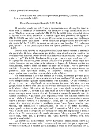 a ditos proverbiais concisos:

           Sem dúvida me direis este provérbio (parábola): Médico, cura-
    te a ti mesmo (Lc 4:23);

          Disse-lhes uma parábola (Lc 6:39; 14:7)

      É também usado em referência a comparações ou afirmações ilustra-
tivas sem a presença de narrativa. Por exemplo, o cego conduzindo outro
cego: "Explica-nos essa parábola" (Mt 15:15; Lc 6:39). Além disso há ainda
a figueira e seu sinal evidente: "Aprendei agora esta parábola da figueira"
(Mt 24:32,33). As palavras de Jesus Cristo sobre as coisas que profanam
são citadas como "parábolas" : "Seus discípulos perguntaram-lhe a respeito
da parábola" (Lc 7:1-23). Na nossa versão, o termo "parabol_ " é traduzido
por figura: "... e daí [Abraão] também em figura [parábola] o recobrou" (Hb
11:19).
      Muitas das figuras de linguagem usadas por Jesus contêm a semente
da parábola. Outras, chamadas parábolas, são simplesmente símiles ou
comparações maiores. Pense sobre esta parábola embrionária: "Pode o cego
guiar o cego?" (Lc 6:39). Fairbairn diz que precisamos apenas desenvolver
esta pequena indicação, para termos uma história perfeita. "Dois cegos são
vistos levando um ao outro pela estrada e, depois de lutarem contra as
dificuldades, ambos caem no fosso ao lado da estrada". Nesse provérbio
sucinto e ilustrativo de Jesus, temos a substância, embora não a forma, da
parábola. Nos episódios acima, os aspectos comuns da vida são
empregados para ressaltar uma verdade mais sublime.
      Se entendermos o uso dos termos já citados, estaremos prontos para
responder à pergunta "O que é exatamente üma parábola?" O que ela não é
será compreendido quando examinarmos sua natureza. "O uso constante
de um termo com o significado de semelhança, tanto no hebraico como no
grego, torna evidente que uma característica essencial da parábola está em
unir duas coisas diferentes, de forma que uma ajude a explicar e a
ressaltar a outra". O estudo das parábolas de Cristo nos convence de que
eram mais que uma boa escolha de ilustrações acerca da verdade que ele
queria transmitir. A parábola já foi explicada como "um símbolo externo de
uma realidade interna". E também o "seu poder está na harmonia expressa
entre o mundo natural e o espiritual". Bond, em The Master Teacher [O
maior dos mestres], explica a parábola como "uma figura retórica que
traduz, por contrastes e similaridades, as leis e os fatos naturais,
empregando os termos da vida espiritual". A narrativa fiel à natureza ou à
vida é usada com o propósito de comunicar verdades espirituais à mente
do ouvinte. Certa estudante de escola dominical "chegou quase lá" quando
disse que, para ela, a parábola era "uma história terrena com um
significado celestial".
      As parábolas demonstram haver harmonia preordenada entre as
coisas espirituais e as naturais. Usam-se objetos materiais para expressar"
verdades espirituais e revelar que a natureza é mais do que aparenta ser. A
 