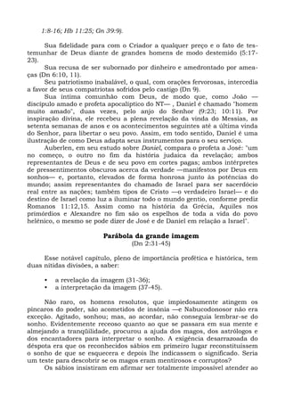 1:8-16; Hb 11:25; Gn 39:9).

      Sua fidelidade para com o Criador a qualquer preço e o fato de tes-
temunhar de Deus diante de grandes homens de modo destemido (5:17-
23).
      Sua recusa de ser subornado por dinheiro e amedrontado por amea-
ças (Dn 6:10, 11).
      Seu patriotismo inabalável, o qual, com orações fervorosas, intercedia
a favor de seus compatriotas sofridos pelo castigo (Dn 9).
      Sua íntima comunhão com Deus, de modo que, como João —
discípulo amado e profeta apocalíptico do NT— , Daniel é chamado "homem
muito amado", duas vezes, pelo anjo do Senhor (9:23; 10:11). Por
inspiração divina, ele recebeu a plena revelação da vinda do Messias, as
setenta semanas de anos e os acontecimentos seguintes até a última vinda
do Senhor, para libertar o seu povo. Assim, em todo sentido, Daniel é uma
ilustração de como Deus adapta seus instrumentos para o seu serviço.
      Auberlen, em seu estudo sobre Daniel, compara o profeta a José: "um
no começo, o outro no fim da história judaica da revelação; ambos
representantes de Deus e de seu povo em cortes pagas; ambos intérpretes
de pressentimentos obscuros acerca da verdade —manifestos por Deus em
sonhos— e, portanto, elevados de forma honrosa junto às potências do
mundo; assim representantes do chamado de Israel para ser sacerdócio
real entre as nações; também tipos de Cristo —o verdadeiro Israel— e do
destino de Israel como luz a iluminar todo o mundo gentio, conforme prediz
Romanos 11:12,15. Assim como na história da Grécia, Aquiles nos
primórdios e Alexandre no fim são os espelhos de toda a vida do povo
helênico, o mesmo se pode dizer de José e de Daniel em relação a Israel".

                         Parábola da grande imagem
                                  (Dn 2:31-45)

     Esse notável capítulo, pleno de importância profética e histórica, tem
duas nítidas divisões, a saber:

     •   a revelação da imagem (31-36);
     •   a interpretação da imagem (37-45).

     Não raro, os homens resolutos, que impiedosamente atingem os
píncaros do poder, são acometidos de insônia —e Nabucodonosor não era
exceção. Agitado, sonhou; mas, ao acordar, não conseguia lembrar-se do
sonho. Evidentemente receoso quanto ao que se passara em sua mente e
almejando a tranqüilidade, procurou a ajuda dos magos, dos astrólogos e
dos encantadores para interpretar o sonho. A exigência desarrazoada do
déspota era que os reconhecidos sábios em primeiro lugar reconstituíssem
o sonho de que se esquecera e depois lhe indicassem o significado. Seria
um teste para descobrir se os magos eram mentirosos e corruptos?
     Os sábios insistiram em afirmar ser totalmente impossível atender ao
 