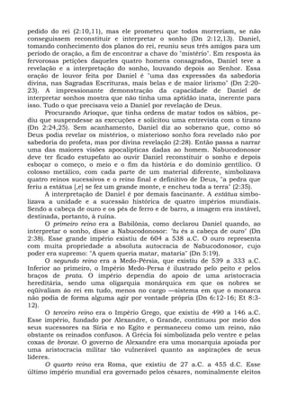 pedido do rei (2:10,11), mas ele prometeu que todos morreriam, se não
conseguissem reconstituir e interpretar o sonho (Dn 2:12,13). Daniel,
tomando conhecimento dos planos do rei, reuniu seus três amigos para um
período de oração, a fim de encontrar a chave do "mistério". Em resposta às
fervorosas petições daqueles quatro homens consagrados, Daniel teve a
revelação e a interpretação do sonho, louvando depois ao Senhor. Essa
oração de louvor feita por Daniel é "uma das expressões da sabedoria
divina, nas Sagradas Escrituras, mais belas e de maior lirismo" (Dn 2:20-
23). A impressionante demonstração da capacidade de Daniel de
interpretar sonhos mostra que não tinha uma aptidão inata, inerente para
isso. Tudo o que precisava veio a Daniel por revelação de Deus.
      Procurando Arioque, que tinha ordens de matar todos os sábios, pe-
diu que suspendesse as execuções e solicitou uma entrevista com o tirano
(Dn 2:24,25). Sem acanhamento, Daniel diz ao soberano que, como só
Deus podia revelar os mistérios, o misterioso sonho fora revelado não por
sabedoria do profeta, mas por divina revelação (2:28). Então passa a narrar
uma das maiores visões apocalípticas dadas ao homem. Nabucodonosor
deve ter ficado estupefato ao ouvir Daniel reconstituir o sonho e depois
esboçar o começo, o meio e o fim da história e do domínio gentílico. O
colosso metálico, com cada parte de um material diferente, simbolizava
quatro reinos sucessivos e o reino final e definitivo de Deus, "a pedra que
feriu a estátua [,e] se fez um grande monte, e encheu toda a terra" (2:35).
      A interpretação de Daniel é por demais fascinante. A estátua simbo-
lizava a unidade e a sucessão histórica de quatro impérios mundiais.
Sendo a cabeça de ouro e os pés de ferro e de barro, a imagem era instável,
destinada, portanto, à ruína.
      O primeiro reino era a Babilônia, como declarou Daniel quando, ao
interpretar o sonho, disse a Nabucodonosor: "tu és a cabeça de ouro" (Dn
2:38). Esse grande império existiu de 604 a 538 a.C. O ouro representa
com muita propriedade a absoluta autocracia de Nabucodonosor, cujo
poder era supremo: "A quem queria matar, mataria" (Dn 5:19).
      O segundo reino era a Medo-Pérsia, que existiu de 539 a 333 a.C.
Inferior ao primeiro, o Império Medo-Persa é ilustrado pelo peito e pelos
braços de prata. O império dependia do apoio de uma aristocracia
hereditária, sendo uma oligarquia monárquica em que os nobres se
eqüivaliam áo rei em tudo, menos no cargo —sistema em que o monarca
não podia de forma alguma agir por vontade própria (Dn 6:12-16; Et 8:3-
12).
      O terceiro reino era o Império Grego, que existiu de 490 a 146 a.C.
Esse império, fundado por Alexandre, o Grande, continuou por meio dos
seus sucessores na Síria e no Egito e permaneceu como um reino, não
obstante os reinados confusos. A Grécia foi simbolizada pelo ventre e pelas
coxas de bronze. O governo de Alexandre era uma monarquia apoiada por
uma aristocracia militar tão vulnerável quanto as aspirações de seus
líderes.
      O quarto reino era Roma, que existiu de 27 a.C. a 455 d.C. Esse
último império mundial era governado pelos césares, nominalmente eleitos
 
