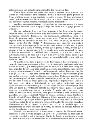 pelo povo, com um senado para aconselhá-los e controlá-los.
       Esses imperadores romanos não usavam coroas, mas apenas uma
láurea de comandante bem-sucedido. Roma é retratada pelas pernas de
ferro, aludindo assim a um império metálico e coeso. O ferro simboliza a
"força", e Roma teve uma força maior que a de outros reinos, conservando o
seu domínio original de ferro, ou imperialismo democrático.
       As duas pernas da imagem representam as cisões ocidental e oriental
do Império Romano, com a Igreja Grega no Oriente e a igreja papal no
Ocidente.
       Os dez dedos de ferro e de barro sugerem a frágil combinação decor-
rente da união do ferro de Roma misturado ao barro da vontade popular. A
monarquia absoluta degenera-se em democracia autocrática. Essa é a
forma de governo mais comum em nosso dias. Vivemos as divisões do
Império Romano iniciadas há mais de 1 400 anos, as quais, no retorno de
Cristo, serão dez (Ap 17:12). A degeneração dos impérios mundiais é
representada pelo emprego de metais de valor menor a cada vez. A prata
vale menos que o ouro; o bronze, menos que a prata; o ferro, menos que o
bronze; o barro, menos que o ferro; sendo este mais perecível ou mais
facilmente corrosível ou oxidável que o bronze, a prata ou o ouro. A
substância básica de cada um é o pó, e pó deve ao pó voltar. Tudo o que
fracassa na mão do homem deve passar, sendo estabelecido o que está nas
mãos de Deus.
       O quinto reino. Após o processo de deterioração, há o surgimento e o
estabelecimento de uma nova ordem representada pela pedra cortada "sem
auxílio de mãos", que esmiuçou os pés da estátua e a derrubou. Ninguém
pode duvidar de ser essa uma parábola do reino messiânico, cujo governo
abrangerá toda a terra. Cristo é a pedra capaz de reduzir homens e nações
a pó (Mt 21:44). "... nos dias destes reis" significa os representados pelos
dez dedos, que governarão no fim da era gentílica. O domínio gentílico era
um processo gradual, que passaria desde cabeça até os pés. Mas a pedra
não encherá a terra de modo gradativo. Repentina e rapidamente, Cristo, o
Rei dos reis, virá e introduzirá o seu reino universal. Alguns
equivocadamente sustentam que o quinto reino é espiritual —a igreja. Mas
será um reino no verdadeiro sentido da palavra, tanto quanto os quatro
impérios mundiais que temos estudado. A igreja não está aqui para
destruir nenhum reino terrestre, mas para estender a sua influência na
qualidade de reino espiritual. Como os quatro metais, a pedra também é
feita de pó solidificado. Mas que diferença! Cristo assumiu a semelhança da
nossa carne e algo do pó humano, glorificado nos altos céus, e nada pode
resistir ao poder do pó de mistura com a divindade. Os impérios mundiais
destituídos de Deus devem terminar em pó, e, à medida que nos
aproximamos do reino milenar de Cristo, os reinos do mundo tornam-se
menos duradouros e mais desprezíveis.
       Daniel, por reconstituir e interpretar o sonho de Nabucodonosor,
ascendeu a uma elevada posição (Dn 2:46-49). Convencido da realidade da
revelação celestial, o rei prostrou-se diante de Daniel e confessou o poder
de Deus. Entretanto, Nabucodonosor só o reconheceu como "Deus dos deu-
 