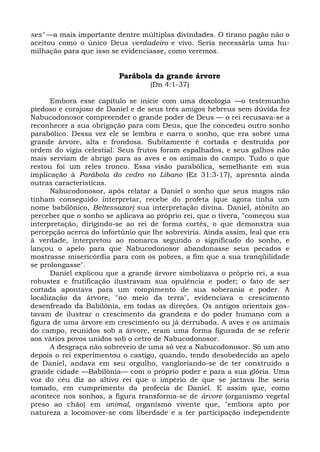 ses" —a mais importante dentre múltiplas divindades. O tirano pagão não o
aceitou como o único Deus verdadeiro e vivo. Seria necessária uma hu-
milhação para que isso se evidenciasse, como veremos.


                         Parábola da grande árvore
                                   (Dn 4:1-37)

      Embora esse capítulo se inicie com uma doxologia —o testemunho
piedoso e corajoso de Daniel e de seus três amigos hebreus sem dúvida fez
Nabucodonosor compreender o grande poder de Deus — o rei recusava-se a
reconhecer a sua obrigação para com Deus, que lhe concedeu outro sonho
parabólico. Dessa vez ele se lembra e narra o sonho, que era sobre uma
grande árvore, alta e frondosa. Subitamente é cortada e destruída por
ordem do vigia celestial. Seus frutos foram espalhados, e seus galhos não
mais serviam de abrigo para as aves e os animais do campo. Tudo o que
restou foi um reles tronco. Essa visão parabólica, semelhante em sua
implicação à Parábola do cedro no Líbano (Ez 31:3-17), apresnta ainda
outras características.
      Nabucodonosor, após relatar a Daniel o sonho que seus magos não
tinham conseguido interpretar, recebe do profeta (que agora tinha um
nome babilônico, Beltessazar) sua interpretação divina. Daniel, atônito ao
perceber que o sonho se aplicava ao próprio rei, que o tivera, "começou sua
interpretação, dirigindo-se ao rei de forma cortês, o que demonstra sua
percepção acerca do infortúnio que lhe sobreviria. Ainda assim, leal que era
à verdade, interpretou ao monarca segundo o significado do sonho, e
lançou o apelo para que Nabucodonosor abandonasse seus pecados e
mostrasse misericórdia para com os pobres, a fim que a sua tranqüilidade
se prolongasse".
      Daniel explicou que a grande árvore simbolizava o próprio rei, a sua
robustez e frutificação ilustravam sua opulência e poder; o fato de ser
cortada apontava para um rompimento de sua soberania e poder. A
localização da árvore, "no meio da terra", evidenciava o crescimento
desenfreado da Babilônia, em todas as direções. Os antigos orientais gos-
tavam de ilustrar o crescimento da grandeza e do poder humano com a
figura de uma árvore em crescimento ou já derrubada. A aves e os animais
do campo, reunidos sob a árvore, eram uma forma figurada de se referir
aos vários povos unidos sob o cetro de Nabucodonosor.
      A desgraça não sobreveio de uma só vez a Nabucodonosor. Só um ano
depois o rei experimentou o castigo, quando, tendo desobedecido ao apelo
de Daniel, andava em seu orgulho, vangloriando-se de ter construído a
grande cidade —Babilônia— com o próprio poder e para a sua glória. Uma
voz do céu diz ao altivo rei que o império de que se jactava lhe seria
tomado, em cumprimento da profecia de Daniel. E assim que, como
acontece nos sonhos, a figura transforma-se de árvore (organismo vegetal
preso ao chão) em animal, organismo vivente que, "embora apto por
natureza a locomover-se com liberdade e a ter participação independente
 