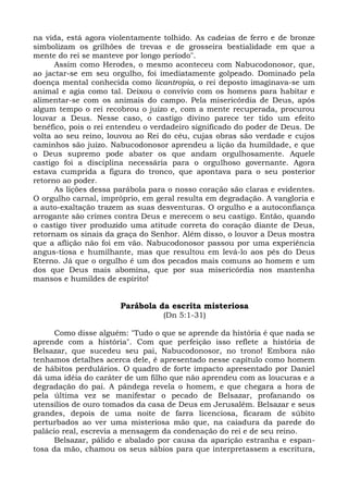 na vida, está agora violentamente tolhido. As cadeias de ferro e de bronze
simbolizam os grilhões de trevas e de grosseira bestialidade em que a
mente do rei se manteve por longo período".
      Assim como Herodes, o mesmo aconteceu com Nabucodonosor, que,
ao jactar-se em seu orgulho, foi imediatamente golpeado. Dominado pela
doença mental conhecida como licantropia, o rei deposto imaginava-se um
animal e agia como tal. Deixou o convívio com os homens para habitar e
alimentar-se com os animais do campo. Pela misericórdia de Deus, após
algum tempo o rei recobrou o juízo e, com a mente recuperada, procurou
louvar a Deus. Nesse caso, o castigo divino parece ter tido um efeito
benéfico, pois o rei entendeu o verdadeiro significado do poder de Deus. De
volta ao seu reino, louvou ao Rei do céu, cujas obras são verdade e cujos
caminhos são juízo. Nabucodonosor aprendeu a lição da humildade, e que
o Deus supremo pode abater os que andam orgulhosamente. Aquele
castigo foi a disciplina necessária para o orgulhoso governante. Agora
estava cumprida a figura do tronco, que apontava para o seu posterior
retorno ao poder.
      As lições dessa parábola para o nosso coração são claras e evidentes.
O orgulho carnal, impróprio, em geral resulta em degradação. A vangloria e
a auto-exaltação trazem as suas desventuras. O orgulho e a autoconfiança
arrogante são crimes contra Deus e merecem o seu castigo. Então, quando
o castigo tiver produzido uma atitude correta do coração diante de Deus,
retornam os sinais da graça do Senhor. Além disso, o louvor a Deus mostra
que a aflição não foi em vão. Nabucodonosor passou por uma experiência
angus-tiosa e humilhante, mas que resultou em levá-lo aos pés do Deus
Eterno. Já que o orgulho é um dos pecados mais comuns ao homem e um
dos que Deus mais abomina, que por sua misericórdia nos mantenha
mansos e humildes de espírito!


                       Parábola da escrita misteriosa
                                  (Dn 5:1-31)

      Como disse alguém: "Tudo o que se aprende da história é que nada se
aprende com a história". Com que perfeição isso reflete a história de
Belsazar, que sucedeu seu pai, Nabucodonosor, no trono! Embora não
tenhamos detalhes acerca dele, é apresentado nesse capítulo como homem
de hábitos perdulários. O quadro de forte impacto apresentado por Daniel
dá uma idéia do caráter de um filho que não aprendeu com as loucuras e a
degradação do pai. A pândega revela o homem, e que chegara a hora de
pela última vez se manifestar o pecado de Belsazar, profanando os
utensílios de ouro tomados da casa de Deus em Jerusalém. Belsazar e seus
grandes, depois de uma noite de farra licenciosa, ficaram de súbito
perturbados ao ver uma misteriosa mão que, na caiadura da parede do
palácio real, escrevia a mensagem da condenação do rei e de seu reino.
      Belsazar, pálido e abalado por causa da aparição estranha e espan-
tosa da mão, chamou os seus sábios para que interpretassem a escritura,
 