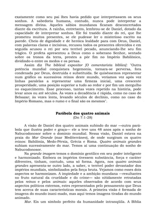 exatamente como seu pai lhes havia pedido que interpretassem os seus
sonhos. A sabedoria humana, contudo, nunca pode interpretar a
mensagem divina. Aqueles sábios mundanos ficaram desconcertados
diante da escritura. A rainha, entretanto, lembrou-se de Daniel, dotado da
capacidade de interpretar sonhos. Ele foi trazido diante do rei, que lhe
prometeu muitos presentes, se ele pudesse ler o misterioso escrito na
parede. Cheio de dignidade e de heróica lealdade para com Deus, Daniel,
com palavras claras e incisivas, recusou todos os presentes oferecidos e em
seguida acusou o rei por seu terrível pecado, anunciando-lhe seu fim
trágico. O profeta apresentou a Deus como o soberano Senhor, sentado
sobre os tronos da terra, prestes a pôr fim no Império Babilônico,
dividindo-o entre os medos e os persas.
      Assim diz The biblical expositor [O comentarista bíblico]: "Outra
potência mundial conquistara hegemonia, tornara-se perversa, fora
condenada por Deus, destruída e substituída. Se quiséssemos representar
num gráfico os sucessivos reinos deste mundo, veríamos vez após vez
linhas paralelas a representar uma firmeza inicial, uma crescente
prosperidade, uma posição superior a tudo ao redor e por fim um mergulho
no esquecimento. Esse processo, tantas vezes repetido na história, pode
levar anos ou até séculos. Às vezes a decadência é rápida, como no caso de
Belsazar; às vezes lenta, levando séculos de declínio, como no caso do
Império Romano, mas o rumo e o final são os mesmos".


                        Parábola dos quatro animais
                                  (Dn 7:1-28)

      A visão de Daniel dos quatro animais subindo do mar —outra pará-
bola que ilustra poder e graça— ele a teve uns 48 anos após o sonho de
Nabucodonosor sobre o domínio mundial. Nessa visão, Daniel estava na
praia do Mar Grande (mar Mediterrâneo), de onde surgiram os quatro
reinos: Babilônia, Medo-Pérsia, Grécia e Roma. Quatro animais grandes
subiam sucessivamente do mar. Temos aí uma continuação do sonho de
Nabucodonosor.
      Na grande imagem temos o domínio gentílico em seu poder inteligente
e harmonizado. Embora os impérios tivessem substância, força e caráter
diferentes, tinham, contudo, uma só forma. Agora, nos quatro animais
grandes apresenta-se outro lado, a saber, o terrível poder devastador dos
impérios mundiais, simbolizados pela força bruta. Vejamos como esses dois
aspectos se harmonizam. A impiedade e a ambição mundana —resultantes
no fruto natural da crueldade e do crime— são nitidamente retratadas
pelos reinos e pelos animais: aqueles observados de acordo com seus
aspectos políticos externos, estes representados pelo pensamento que Deus
tem acerca de suas características morais. A primeira visão é formada de
imagens do mundo inani-mado, mas aqui temos imagens tiradas do mundo
animado.
      Mar. Eis um símbolo perfeito da humanidade intranqüila. A Bíblia
 
