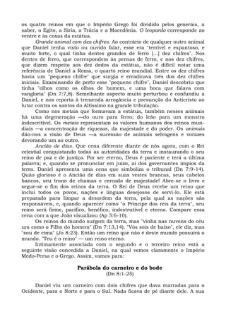 os quatro reinos em que o Império Grego foi dividido pelos generais, a
saber, o Egito, a Síria, a Trácia e a Macedônia. O leopardo corresponde ao
ventre e às coxas da estátua.
      Grande animal com dez chifres. Ao contrário de qualquer outro animal
que Daniel tenha visto ou ouvido falar, esse era "terrível e espantoso, e
muito forte, o qual tinha dentes grandes de ferro [...] dez chifres". Nos
dentes de ferro, que correspondem às pernas de ferro, e nos dez chifres,
que dizem respeito aos dez dedos da estátua, não é difícil notar uma
referência de Daniel a Roma, o quarto reino mundial. Entre os dez chifres
havia um "pequeno chifre" que surgia e erradicava três dos dez chifres
iniciais. Examinando de perto esse "pequeno chifre", Daniel descobriu que
tinha "olhos como os olhos de homem, e uma boca que falava com
vangloria" (Dn 7:7,8). Semelhante aspecto muito perturbou e confundiu a
Daniel, e nos reporta à tremenda arrogância e presunção do Anticristo ao
lutar contra os santos do Altíssimo na grande tribulação.
      Como nos metais que formavam a estátua, também nesses animais
há uma degeneração —do ouro para ferro; do leão para um monstro
indescritível. Os metais representam os valores humanos dos reinos mun-
diais —a concentração de riquezas, da majestade e do poder. Os animais
dão-nos a visão de Deus —a sucessão de animais selvagens e vorazes
devorando um ao outro.
      Ancião de dias. Que cena diferente diante de nós agora, com o Rei
celestial conquistando todas as autoridades da terra e instaurando o seu
reino de paz e de justiça. Por ser eterno, Deus é paciente e terá a última
palavra; e, quando se pronunciar em juízo, ai dos governantes ímpios da
terra. Daniel apresenta uma cena que simboliza o tribunal (Dn 7:9-14).
Quão glorioso é o Ancião de dias em suas vestes brancas, seus cabelos
bancos, seu trono de chamas e cercado de majestade! Abre-se o livro e
segue-se o fim dos reinos da terra. O Rei de Deus recebe um reino que
inclui todos os povos, nações e línguas desejosos de servi-lo. Ele está
preparado para limpar a desordem da terra, pela qual as nações são
responsáveis, e, quando aparecer como "o Príncipe dos reis da terra", seu
reino será firme, pacífico, benéfico, indestrutível e eterno. Compare essa
cena com a que João visualizou (Ap 5:6-10).
      Os reinos do mundo surgem da terra, mas "vinha nas nuvens do céu
um como o Filho do homem" (Dn 7:13,14). "Vós sois de baixo", ele diz, mas
"sou de cima" (Jo 8:23). Então um reino que não é deste mundo possuirá o
mundo. "Teu é o reino" — um reino eterno.
      Intimamente associada com o segundo e o terceiro reino está a
seguinte visão concedida a Daniel, na qual vemos claramente o Império
Medo-Persa e o Grego. Assim, vamos para:

                      Parábola do carneiro e do bode
                                  (Dn 8:1-25)

     Daniel viu um carneiro com dois chifres que dava marradas para o
Ocidente, para o Norte e para o Sul. Nada ficava de pé diante dele. A sua
 
