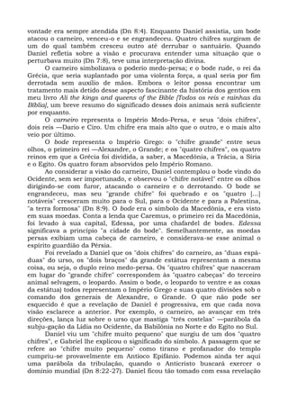 vontade era sempre atendida (Dn 8:4). Enquanto Daniel assistia, um bode
atacou o carneiro, venceu-o e se engrandeceu. Quatro chifres surgiram de
um do qual também cresceu outro até derrubar o santuário. Quando
Daniel refletia sobre a visão e procurava entender uma situação que o
perturbava muito (Dn 7:8), teve uma interpretação divina.
      O carneiro simbolizava o poderio medo-persa; e o bode rude, o rei da
Grécia, que seria suplantado por uma violenta força, a qual seria por fim
derrotada sem auxílio de mãos. Embora o leitor possa encontrar um
tratamento mais detido desse aspecto fascinante da história dos gentios em
meu livro Ali the kings and queens of the Bible [Todos os reis e rainhas da
Bíblia], um breve resumo do significado desses dois animais será suficiente
por enquanto.
      O carneiro representa o Império Medo-Persa, e seus "dois chifres",
dois reis —Dario e Ciro. Um chifre era mais alto que o outro, e o mais alto
veio por último.
      O bode representa o Império Grego: o "chifre grande" entre seus
olhos, o primeiro rei —Alexandre, o Grande; e os "quatro chifres", os quatro
reinos em que a Grécia foi dividida, a saber, a Macedônia, a Trácia, a Síria
e o Egito. Os quatro foram absorvidos pelo Império Romano.
      Ao considerar a visão do carneiro, Daniel contemplou o bode vindo do
Ocidente, sem ser importunado, e observou o "chifre notável" entre os olhos
dirigindo-se com furor, atacando o carneiro e o derrotando. O bode se
engrandeceu, mas seu "grande chifre" foi quebrado e os "quatro [...]
notáveis" cresceram muito para o Sul, para o Ocidente e para a Palestina,
"a terra formosa" (Dn 8:9). O bode era o símbolo da Macedônia, e era visto
em suas moedas. Conta a lenda que Caremus, o primeiro rei da Macedônia,
foi levado à sua capital, Edessa, por uma chafardel de bodes. Edessa
significava a princípio "a cidade do bode". Semelhantemente, as moedas
persas exibiam uma cabeça de carneiro, e considerava-se esse animal o
espírito guardião da Pérsia.
      Foi revelado a Daniel que os "dois chifres" do carneiro, as "duas espá-
duas" do urso, os "dois braços" da grande estátua representam a mesma
coisa, ou seja, o duplo reino medo-persa. Os "quatro chifres" que nasceram
em lugar do "grande chifre" correspondem às "quatro cabeças" do terceiro
animal selvagem, o leopardo. Assim o bode, o leopardo to ventre e as coxas
da estátua) todos representam o Império Grego e suas quatro divisões sob o
comando dos generais de Alexandre, o Grande. O que não pode ser
esquecido é que a revelação de Daniel é progressiva, em que cada nova
visão esclarece a anterior. Por exemplo, o carneiro, ao avançar em três
direções, lança luz sobre o urso que mastiga "três costelas" —parábola da
subju-gação da Lídia no Ocidente, da Babilônia no Norte e do Egito no Sul.
      Daniel viu um "chifre muito pequeno" que surgiu de um dos "quatro
chifres", e Gabriel lhe explicou o significado do símbolo. A passagem que se
refere ao "chifre muito pequeno" como tirano e profanador do templo
cumpriu-se provavelmente em Antíoco Epifânio. Podemos ainda ter aqui
uma parábola da tribulação, quando o Anticristo buscará exercer o
domínio mundial (Dn 8:22-27). Daniel ficou tão tomado com essa revelação
 