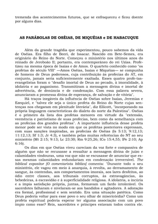 tremenda dos acontecimentos futuros, que se enfraqueceu e ficou doente
por alguns dias.



  AS PARÁBOLAS DE OSÉIAS, DE MIQUÉIAS e DE HABACUQUE


      Além da grande tragédia que experimentou, pouco sabemos da vida
de Oséias. Era filho de Beeri, de Issacar. Nascido em Bete-Semes, era
originário do Reino do Norte. Começou o ministério nos últimos anos do
reinado de Jeroboão II; portanto, era contemporâneo do rei Uzias. Profe-
tizou na mesma época de Isaías e de Amos. O quarteto conhecido como "os
profetas do século VIII" —Amos Oséias, Isaías e Miquéias— se compunha
de homens de Deus poderosos, cuja contribuição às profecias do AT, em
conjunto, jamais seria suficientemente exaltada. Esses quatro profe-tas-
evangelistas foram o "desafio imortal de Deus ao pecado, à imoralidade, à
idolatria e ao paganismo. Transmitiram a mensagem divina e imortal de
advertência, de denúncia e de condenação. Com essa palavra severa,
anunciaram a promessa divina de esperança, de salvação e de vitória".
      Há traços inegáveis da influência de Oséias sobre Isaías, Jeremias e
Ezequiel, e "talvez ele seja o único profeta do Reino do Norte cujas sen-
tenças nos chegaram em plenitude literária", diz Ellicott, "incorporando na
própria linguagem características do dialeto do norte da Palestina". Oséias
é o primeiro da lista dos profetas menores em virtude da "extensão,
veemência e patriotismo de suas profecias, bem como da semelhança com
as profecias dos grandes profetas". A importante influência desse profeta
menor pode ser vista no modo em que os profetas posteriores expressam,
com suas sanções inspiradas, as profecias de Oséias (Is 5:13; 9:12,13;
11:12,13; Sf 1:3; Jr 4:3), e também pelas muitas referências do NT ao seu
ministério (Mt 2:15; 9:13; Lc 23:30; Rm 9:25,26; ICo 15:4,55; lPe 2:10; Ap
6:16).
      Os dias em que Oséias viveu careciam da voz forte e compassiva de
alguém que não se recusasse a ressaltar a mensagem divina de juízo e
calamidades vindouras, uma voz que não se escusasse de anunciar que es-
sas mesmas calamidades redundariam em condenação irreversível. The
biblical expositor [O comentarista bíblico] comenta: "Durante todo o seu
ministério, ele vagou em meio à anarquia, à revolta, ao derramamento de
sangue, às contendas, aos comportamentos imorais, aos lares desfeitos, ao
ódio entre classes, aos tribunais corruptos, às extravagâncias, às
bebedeiras, à escravidão e à superficialidade religiosa. A idolatria, a incúria
e a ímpia satisfação própria, juntas, formavam um fardo intolerável. Os
sacerdotes falharam e nivelaram-se aos bandidos e agitadores. A adoração
era formal, profissional e sem sentido. Era uma situação patética. Como
Deus poderia voltar para esse povo o seu olhar de misericórdia? Como um
profeta espiritual poderia esperar ter alguma associação com um povo
ímpio como esse? Reis, sacerdotes e príncipes estavam todos contra ele.
 