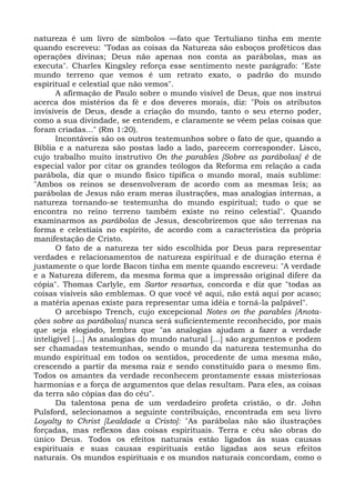 natureza é um livro de símbolos —fato que Tertuliano tinha em mente
quando escreveu: "Todas as coisas da Natureza são esboços proféticos das
operações divinas; Deus não apenas nos conta as parábolas, mas as
executa". Charles Kingsley reforça esse sentimento neste parágrafo: "Este
mundo terreno que vemos é um retrato exato, o padrão do mundo
espiritual e celestial que não vemos".
       A afirmação de Paulo sobre o mundo visível de Deus, que nos instrui
acerca dos mistérios da fé e dos deveres morais, diz: "Pois os atributos
invisíveis de Deus, desde a criação do mundo, tanto o seu eterno poder,
como a sua divindade, se entendem, e claramente se vêem pelas coisas que
foram criadas..." (Rm 1:20).
       Incontáveis são os outros testemunhos sobre o fato de que, quando a
Bíblia e a natureza são postas lado a lado, parecem corresponder. Lisco,
cujo trabalho muito instrutivo On the parables [Sobre as parábolas] é de
especial valor por citar os grandes teólogos da Reforma em relação a cada
parábola, diz que o mundo físico tipifica o mundo moral, mais sublime:
"Ambos os reinos se desenvolveram de acordo com as mesmas leis; as
parábolas de Jesus não eram meras ilustrações, mas analogias internas, a
natureza tornando-se testemunha do mundo espiritual; tudo o que se
encontra no reino terreno também existe no reino celestial". Quando
examinarmos as parábolas de Jesus, descobriremos que são terrenas na
forma e celestiais no espírito, de acordo com a característica da própria
manifestação de Cristo.
       O fato de a natureza ter sido escolhida por Deus para representar
verdades e relacionamentos de natureza espiritual e de duração eterna é
justamente o que lorde Bacon tinha em mente quando escreveu: "A verdade
e a Natureza diferem, da mesma forma que a impressão original difere da
cópia". Thomas Carlyle, em Sartor resartus, concorda e diz que "todas as
coisas visíveis são emblemas. O que você vê aqui, não está aqui por acaso;
a matéria apenas existe para representar uma idéia e torná-la palpável".
       O arcebispo Trench, cujo excepcional Notes on the parables [Anota-
ções sobre as parábolas] nunca será suficientemente reconhecido, por mais
que seja elogiado, lembra que "as analogias ajudam a fazer a verdade
inteligível [...] As analogias do mundo natural [...] são argumentos e podem
ser chamadas testemunhas, sendo o mundo da natureza testemunha do
mundo espiritual em todos os sentidos, procedente de uma mesma mão,
crescendo a partir da mesma raiz e sendo constituído para o mesmo fim.
Todos os amantes da verdade reconhecem prontamente essas misteriosas
harmonias e a força de argumentos que delas resultam. Para eles, as coisas
da terra são cópias das do céu".
       Da talentosa pena de um verdadeiro profeta cristão, o dr. John
Pulsford, selecionamos a seguinte contribuição, encontrada em seu livro
Loyalty to Christ [Lealdade a Cristo]: "As parábolas não são ilustrações
forçadas, mas reflexos das coisas espirituais. Terra e céu são obras do
único Deus. Todos os efeitos naturais estão ligados às suas causas
espirituais e suas causas espirituais estão ligadas aos seus efeitos
naturais. Os mundos espirituais e os mundos naturais concordam, como o
 