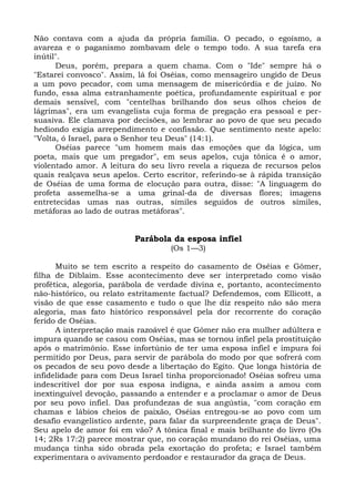Não contava com a ajuda da própria família. O pecado, o egoísmo, a
avareza e o paganismo zombavam dele o tempo todo. A sua tarefa era
inútil".
      Deus, porém, prepara a quem chama. Com o "Ide" sempre há o
"Estarei convosco". Assim, lá foi Oséias, como mensageiro ungido de Deus
a um povo pecador, com uma mensagem de misericórdia e de juízo. No
fundo, essa alma estranhamente poética, profundamente espiritual e por
demais sensível, com "centelhas brilhando dos seus olhos cheios de
lágrimas", era um evangelista cuja forma de pregação era pessoal e per-
suasiva. Ele clamava por decisões, ao lembrar ao povo de que seu pecado
hediondo exigia arrependimento e confissão. Que sentimento neste apelo:
"Volta, ó Israel, para o Senhor teu Deus" (14:1).
      Oséias parece "um homem mais das emoções que da lógica, um
poeta, mais que um pregador", em seus apelos, cuja tônica é o amor,
violentado amor. A leitura do seu livro revela a riqueza de recursos pelos
quais realçava seus apelos. Certo escritor, referindo-se à rápida transição
de Oséias de uma forma de elocução para outra, disse: "A linguagem do
profeta assemelha-se a uma grinal-da de diversas flores; imagens
entretecidas umas nas outras, símiles seguidos de outros símiles,
metáforas ao lado de outras metáforas".


                          Parábola da esposa infiel
                                   (Os 1—3)

      Muito se tem escrito a respeito do casamento de Oséias e Gômer,
filha de Diblaim. Esse acontecimento deve ser interpretado como visão
profética, alegoria, parábola de verdade divina e, portanto, acontecimento
não-histórico, ou relato estritamente factual? Defendemos, com Ellicott, a
visão de que esse casamento e tudo o que lhe diz respeito não são mera
alegoria, mas fato histórico responsável pela dor recorrente do coração
ferido de Oséias.
      A interpretação mais razoável é que Gômer não era mulher adúltera e
impura quando se casou com Oséias, mas se tornou infiel pela prostituição
após o matrimônio. Esse infortúnio de ter uma esposa infiel e impura foi
permitido por Deus, para servir de parábola do modo por que sofrerá com
os pecados de seu povo desde a libertação do Egito. Que longa história de
infidelidade para com Deus Israel tinha proporcionado! Oséias sofreu uma
indescritível dor por sua esposa indigna, e ainda assim a amou com
inextinguível devoção, passando a entender e a proclamar o amor de Deus
por seu povo infiel. Das profundezas de sua angústia, "com coração em
chamas e lábios cheios de paixão, Oséias entregou-se ao povo com um
desafio evangelístico ardente, para falar da surpreendente graça de Deus".
Seu apelo de amor foi em vão? A tônica final e mais brilhante do livro (Os
14; 2Rs 17:2) parece mostrar que, no coração mundano do rei Oséias, uma
mudança tinha sido obrada pela exortação do profeta; e Israel também
experimentara o avivamento perdoador e restaurador da graça de Deus.
 
