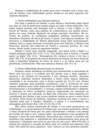 Embora a infidelidade de Israel para com o Senhor seja o tema cen-
tral de Oséias, essa infidelidade parece dividir-se em dois aspectos cla-
ramente distintos:

      1. Havia infidelidade nas relações políticas
      Por toda a profecia de Oséias, o juízo divino é decretado sobre Israel
por aliar-se com as poderosas nações pagas ao redor e delas depender. Tra-
tados ímpios haviam sido firmados com a Assíria e com o Egito, e, na
mente de Oséias, toda essa política de subserviência aos países estran-
geiros era uma violação flagrante do antigo princípio teocrático. No en-
tender do profeta, as vantajosas coligações políticas constituíam um
abandono traiçoeiro do Deus de Israel, e assim, com figuras mordazes, ele
denuncia a infidelidade de Efraim (destacada como tribo predominante,
embora toda a nação estivesse envolvida) para com Yahweh, o Senhor dos
Exércitos, general dos exércitos de Israel e supremo protetor de suas
terras. Desse modo, temos os seguintes símiles:
      Efraim é como uma "pomba enganada" que paira entre o Egito e a
Assíria pedindo ajuda (Os 5:10; 7:11). "Faz aliança com a Assíria, e manda
azeite ao Egito" (Os 12:1). "Estrangeiros lhe comem a força, e ele não o
sabe" (Os 7:9). O propósito da severa denúncia de Oséias era levar Israel de
volta a depender fielmente do Deus de Jacó e a se voltar para ele em
penitência, confessando: "Não nos salvará a Assíria" (Os 14:1-3).

      2. Havia infidelidade demonstrada na idolatria
      Existem várias metáforas na Bíblia que representam a associação de
Deus com seu povo e o cuidado que lhe presta: mas a mais sagrada e
preciosa é do contrato de casamento, a que sobejam alusões. Jeremias
apresenta capítulos inteiros dedicados a Israel como esposa adúltera,
convidada a se reconciliar com o divino marido (Jr 3:1,14 etc). Oséias
também emprega uma parábola semelhante, com o acréscimo de uma
esposa adúltera como sinal indiscutível da infidelidade da nação israelita.
Predominavam a sensualidade e o excesso, ambos relacionados à idolatria.
A adoração ao Deus verdadeiro tinha-se degenerado em adoração ao
bezerro e depois em adoração ao Baal dos cananeus. Essa idolatria era
considerada por Oséias e por outros profetas traição ao puro e santo Deus
de Israel. Essa forma de idolatria espiritual consistia em amar e servir a
criatura mais que o Criador. Portanto, a cobiça e a sensualidade são
abrangidas pelo termo (Em 1:25; Cl 3:5; Fp 3:19).
      Mas Deus estava aborrecido de deixar o seu povo permanecer na
infidelidade, e o amor imutável de Oséias por sua esposa perdulária refletia
o amor imutável de Deus por seu povo voluntarioso e refletia o seu desejo
de receber de volta a sua "esposa infiel". Ao manifestar o seu propósito de
resgatar o povo de suas idolatrias, Deus disse que cercaria o caminho dos
israelitas com espinhos e, seduzindo-os, lhes proporcionaria uma porta de
esperança: "Chamarei meu povo ao que não era meu povo" (Rm 9:24-26). A
reação que alegrava o coração de Deus pode ser achada nas palavras: não
mais "Irei atrás de meus amantes", mas "voltarei ao meu primeiro marido"
 