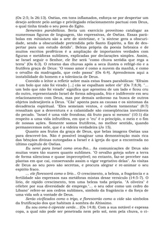 (Os 2:5; Is 26:13). Oséias, em tons inflamados, esforça-se por despertar um
desejo ardente pelo antigo e privilegiado relacionamento pactuai com Deus,
o qual tinha tirado o seu povo do Egito.
       Sementes parabólicas. Seria um exercício proveitoso catalogar as
numerosas figuras de linguagem, tão expressivas, de Oséias. Essas pará-
bolas em miniatura são a arte de sintetizar, e "a síntese gera a obscuri-
dade, sendo a obscuridade pretendida pelo Santo Espírito, a fim de des-
pertar para um estudo detido". Beleza própria da poesia hebraica e de
muitos escritos proféticos é a ampliação de importantes verdades com
figuras e metáforas sublimes, explicadas por declarações simples. Assim,
se Israel seguir o Senhor, ele lhe será "como chuva serôdia que rega a
terra" (Os 6:3). O retorno das chuvas após a seca ilustra o refrigé-rio e a
frutífera graça de Deus: "O vosso amor é como a nuvem da manhã, e como
o orvalho da madrugada, que cedo passa" (Os 6:4). Aprendemos aqui a
instabilidade do homem e a tolerância de Deus.
       Convido o leitor a refletir sobre mais estas frases parabólicas: "Efraim
é um bolo que não foi virado [...] cãs se espalham sobre ele" (Os 7:8,9). "...
um bolo que não foi virado" significa que aprontou de um lado e ficou cru
do outro, representando Israel de forma adequada, frio e indiferente em seu
relacionamento com Deus, mas por demais ardoroso na busca de outros
objetos indesejáveis a Deus. "Cãs" aponta para as causas e os sintomas da
decadência espiritual. "Eles semeiam ventos, e colhem tormentas" (8:7)
ressaltam que a desventura e a calamidade são conseqüências inevitáveis
do pecado. "Israel é uma vide frondosa; dá fruto para si mesmo" (10:1) diz
respeito a uma vida infrutífera, em que o "eu" é o princípio, o meio e o fim
de nossas ações. Somente somos frutíferos, no melhor sentido, quando
permanecemos nele, que é a videira verdadeira (Jo 15).
       Quanto aos frutos da graça de Deus, que belas imagens Oséias usa
para descrevê-los. Não é possível imaginar uma demonstração mais rica
das bênçãos divinas outorgadas a Israel e à igreja do que a encontrada no
último capítulo de Oséias.
       Eu serei para Israel como orva-Iho... As comunicações de Deus são
muitas vezes tão suaves quanto sublimes. "O orvalho goteja sobre a terra
de forma silenciosa e quase imperceptível; no entanto, faz-se perceber nas
plantas em que cai, conservando assim o vigor vegetativo delas". As visitas
de Deus ao seu povo são secretas, e procura alegrar e re-animar o seu
espírito fraco.
       ... ele florescerá como o lírio... O crescimento, a beleza, a fragrância e a
fertilidade são expressos nas metáforas mistas desse versículo (14:5-7). O
lírio, de rápido crescimento, tem uma beleza toda própria. "A oliveira" é
célebre por sua diversidade de emprego."... o seu odor como um cedro do
Líbano" refere-se aos cedros sublimes, símbolo da fragrância e da força de
uma vida sob a vontade de Deus.
       Serão vivificados como o trigo, e florescerão como a vide são símbolos
da frutificação dos que habitam à sombra do Altíssimo.
       Eu sou como ò cipreste verde... (Os 14:8). Com a sua notável e espessa
copa, a qual não pode ser penetrada nem pelo sol, nem pela chuva, o ci-
 