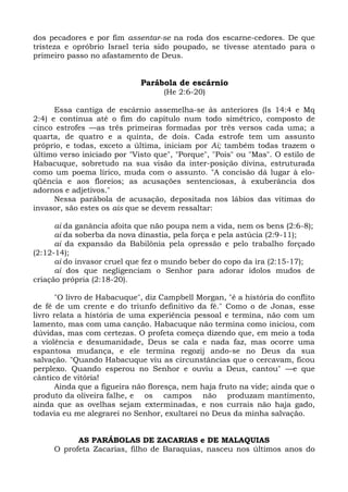 dos pecadores e por fim assentar-se na roda dos escarne-cedores. De que
tristeza e opróbrio Israel teria sido poupado, se tivesse atentado para o
primeiro passo no afastamento de Deus.


                             Parábola de escárnio
                                   (He 2:6-20)

      Essa cantiga de escárnio assemelha-se às anteriores (Is 14:4 e Mq
2:4) e continua até o fim do capítulo num todo simétrico, composto de
cinco estrofes —as três primeiras formadas por três versos cada uma; a
quarta, de quatro e a quinta, de dois. Cada estrofe tem um assunto
próprio, e todas, exceto a última, iniciam por Ai; também todas trazem o
último verso iniciado por "Visto que", "Porque", "Pois" ou "Mas". O estilo de
Habacuque, sobretudo na sua visão da inter-posição divina, estruturada
como um poema lírico, muda com o assunto. "A concisão dá lugar à elo-
qüência e aos floreios; as acusações sentenciosas, à exuberância dos
adornos e adjetivos."
      Nessa parábola de acusação, depositada nos lábios das vítimas do
invasor, são estes os ais que se devem ressaltar:

      ai da ganância afoita que não poupa nem a vida, nem os bens (2:6-8);
      ai da soberba da nova dinastia, pela força e pela astúcia (2:9-11);
      ai da expansão da Babilônia pela opressão e pelo trabalho forçado
(2:12-14);
      ai do invasor cruel que fez o mundo beber do copo da ira (2:15-17);
      ai dos que negligenciam o Senhor para adorar ídolos mudos de
criação própria (2:18-20).

      "O livro de Habacuque", diz Campbell Morgan, "é a história do conflito
de fé de um crente e do triunfo definitivo da fé." Como o de Jonas, esse
livro relata a história de uma experiência pessoal e termina, não com um
lamento, mas com uma canção. Habacuque não termina como iniciou, com
dúvidas, mas com certezas. O profeta começa dizendo que, em meio a toda
a violência e desumanidade, Deus se cala e nada faz, mas ocorre uma
espantosa mudança, e ele termina regozij ando-se no Deus da sua
salvação. "Quando Habacuque viu as circunstâncias que o cercavam, ficou
perplexo. Quando esperou no Senhor e ouviu a Deus, cantou" —e que
cântico de vitória!
      Ainda que a figueira não floresça, nem haja fruto na vide; ainda que o
produto da oliveira falhe, e os campos não produzam mantimento,
ainda que as ovelhas sejam exterminadas, e nos currais não haja gado,
todavia eu me alegrarei no Senhor, exultarei no Deus da minha salvação.


           AS PARÁBOLAS DE ZACARIAS e DE MALAQUIAS
     O profeta Zacarias, filho de Baraquias, nasceu nos últimos anos do
 