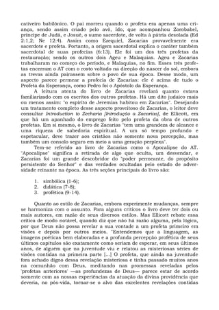 cativeiro babilônico. O pai morreu quando o profeta era apenas uma cri-
ança, sendo assim criado pelo avô, Ido, que acompanhou Zorobabel,
príncipe de Judá, e Josué, o sumo sacerdote, de volta à pátria desolada (Ed
2:1,2; Ne 12:4). Assim como Ezequiel, Zacarias provavelmente era
sacerdote e profeta. Portanto, a origem sacerdotal explica o caráter também
sacerdotal de suas profecias (6:13). Ele foi um dos três profetas da
restauração; sendo os outros dois Ageu e Malaquias. Ageu e Zacarias
trabalharam no começo do período, e Malaquias, no fim. Esses três profe-
tas encerram o AT com o rosto voltado na direção do nascer do sol, embora
as trevas ainda pairassem sobre o povo de sua época. Desse modo, um
aspecto parece permear a profecia de Zacarias: ele é acima de tudo o
Profeta da Esperança, como Pedro foi o Apóstolo da Esperança.
      A leitura atenta do livro de Zacarias revelará quanto estava
familiarizado com os escritos dos outros profetas. Há um dito judaico mais
ou menos assim: "o espírito de Jeremias habitou em Zacarias". Desejando
um tratamento completo desse aspecto proveitoso de Zacarias, o leitor deve
consultar Introduction to Zecharia [Introdução a Zacarias], de Ellicott, em
que há um apanhado do emprego feito pelo profeta da obra de outros
profetas. Em si mesmo, o livro de Zacarias "tem uma grandeza de alcance e
uma riqueza de sabedoria espiritual. A um só tempo profundo e
espetacular, deve trazer aos cristãos não somente nova percepção, mas
também um consolo seguro em meio a uma geração perplexa".
      Tem-se referido ao livro de Zacarias como o Apocalipse do AT.
"Apocalipse" significa a retirada de algo que oculta, um desvendar, e
Zacarias foi um grande descobridor do "poder permeante, do propósito
persistente do Senhor" e das verdades ocultadas pelo estado de adver-
sidade reinante na época. As três seções principais do livro são:

     1. simbólica (1-6);
     2. didática (7-8);
     3. profética (9-14).

       Quanto ao estilo de Zacarias, embora experimente mudanças, sempre
se harmoniza com o assunto. Para alguns críticos o livro deve ter dois ou
mais autores, em razão de seus diversos estilos. Mas Ellicott rebate essa
crítica de modo notável, quando diz que não há razão alguma, pela lógica,
por que Deus não possa revelar a sua vontade a um profeta primeiro em
visões e depois por outros meios. "Entendemos que a linguagem, as
imagens poéticas bem elaboradas e a profunda percepção profética de seus
últimos capítulos são exatamente como seriam de esperar, em seus últimos
anos, de alguém que na juventude viu e relatou as misteriosas séries de
visões contidas na primeira parte [...] O profeta, que ainda na juventude
fora achado digno dessa revelação misteriosa e tinha passado muitos anos
na comunhão com Deus, meditando nas promessas reveladas pelos
'profetas anteriores' —as profundezas de Deus— parece estar de acordo
somente com as nossas experiências da atuação da divina providência que
deveria, no pós-vida, tornar-se o alvo das excelentes revelações contidas
 