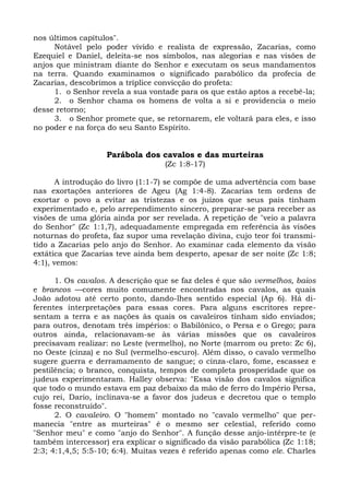 nos últimos capítulos".
     Notável pelo poder vivido e realista de expressão, Zacarias, como
Ezequiel e Daniel, deleita-se nos símbolos, nas alegorias e nas visões de
anjos que ministram diante do Senhor e executam os seus mandamentos
na terra. Quando examinamos o significado parabólico da profecia de
Zacarias, descobrimos a tríplice convicção do profeta:
     1. o Senhor revela a sua vontade para os que estão aptos a recebê-la;
     2. o Senhor chama os homens de volta a si e providencia o meio
desse retorno;
     3. o Senhor promete que, se retornarem, ele voltará para eles, e isso
no poder e na força do seu Santo Espírito.


                   Parábola dos cavalos e das murteiras
                                   (Zc 1:8-17)

       A introdução do livro (1:1-7) se compõe de uma advertência com base
nas exortações anteriores de Ageu (Ag 1:4-8). Zacarias tem ordens de
exortar o povo a evitar as tristezas e os juízos que seus pais tinham
experimentado e, pelo arrependimento sincero, preparar-se para receber as
visões de uma glória ainda por ser revelada. A repetição de "veio a palavra
do Senhor" (Zc 1:1,7), adequadamente empregada em referência às visões
noturnas do profeta, faz supor uma revelação divina, cujo teor foi transmi-
tido a Zacarias pelo anjo do Senhor. Ao examinar cada elemento da visão
extática que Zacarias teve ainda bem desperto, apesar de ser noite (Zc 1:8;
4:1), vemos:

      1. Os cavalos. A descrição que se faz deles é que são vermelhos, baios
e brancos —cores muito comumente encontradas nos cavalos, as quais
João adotou até certo ponto, dando-lhes sentido especial (Ap 6). Há di-
ferentes interpretações para essas cores. Para alguns escritores repre-
sentam a terra e as nações às quais os cavaleiros tinham sido enviados;
para outros, denotam três impérios: o Babilônico, o Persa e o Grego; para
outros ainda, relacionavam-se às várias missões que os cavaleiros
precisavam realizar: no Leste (vermelho), no Norte (marrom ou preto: Zc 6),
no Oeste (cinza) e no Sul (vermelho-escuro). Além disso, o cavalo vermelho
sugere guerra e derramamento de sangue; o cinza-claro, fome, escassez e
pestilência; o branco, conquista, tempos de completa prosperidade que os
judeus experimentaram. Halley observa: "Essa visão dos cavalos significa
que todo o mundo estava em paz debaixo da mão de ferro do Império Persa,
cujo rei, Dario, inclinava-se a favor dos judeus e decretou que o templo
fosse reconstruído".
      2. O cavaleiro. O "homem" montado no "cavalo vermelho" que per-
manecia "entre as murteiras" é o mesmo ser celestial, referido como
"Senhor meu" e como "anjo do Senhor". A função desse anjo-intérpre-te (e
também intercessor) era explicar o significado da visão parabólica (Zc 1:18;
2:3; 4:1,4,5; 5:5-10; 6:4). Muitas vezes é referido apenas como ele. Charles
 