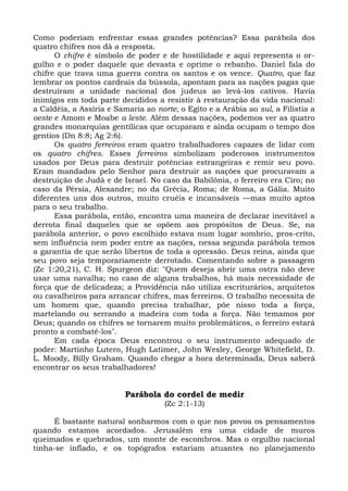 Como poderiam enfrentar essas grandes potências? Essa parábola dos
quatro chifres nos dá a resposta.
      O chifre é símbolo de poder e de hostilidade e aqui representa o or-
gulho e o poder daquele que devasta e oprime o rebanho. Daniel fala do
chifre que trava uma guerra contra os santos e os vence. Quatro, que faz
lembrar os pontos cardeais da bússola, apontam para as nações pagas que
destruíram a unidade nacional dos judeus ao levá-los cativos. Havia
inimigos em toda parte decididos a resistir à restauração da vida nacional:
a Caldéia, a Assíria e Samaria ao norte, o Egito e a Arábia ao sul, a Filistia a
oeste e Amom e Moabe a leste. Além dessas nações, podemos ver as quatro
grandes monarquias gentílicas que ocuparam e ainda ocupam o tempo dos
gentios (Dn 8:8; Ag 2:6).
      Os quatro ferreiros eram quatro trabalhadores capazes de lidar com
os quatro chifres. Esses ferreiros simbolizam poderosos instrumentos
usados por Deus para destruir potências estrangeiras e remir seu povo.
Eram mandados pelo Senhor para destruir as nações que procuravam a
destruição de Judá e de Israel. No caso da Babilônia, o ferreiro era Ciro; no
caso da Pérsia, Alexandre; no da Grécia, Roma; de Roma, a Gália. Muito
diferentes uns dos outros, muito cruéis e incansáveis —mas muito aptos
para o seu trabalho.
      Essa parábola, então, encontra uma maneira de declarar inevitável a
derrota final daqueles que se opõem aos propósitos de Deus. Se, na
parábola anterior, o povo escolhido estava num lugar sombrio, pros-crito,
sem influência nem poder entre as nações, nessa segunda parábola temos
a garantia de que serão libertos de toda a opressão. Deus reina, ainda que
seu povo seja temporariamente derrotado. Comentando sobre a passagem
(Zc 1:20,21), C. H. Spurgeon diz: "Quem deseja abrir uma ostra não deve
usar uma navalha; no caso de alguns trabalhos, há mais necessidade de
força que de delicadeza; a Providência não utiliza escriturários, arquitetos
ou cavalheiros para arrancar chifres, mas ferreiros. O trabalho necessita de
um homem que, quando precisa trabalhar, põe nisso toda a força,
martelando ou serrando a madeira com toda a força. Não temamos por
Deus; quando os chifres se tornarem muito problemáticos, o ferreiro estará
pronto a combatê-los".
      Em cada época Deus encontrou o seu instrumento adequado de
poder: Martinho Lutero, Hugh Latimer, John Wesley, George Whitefield, D.
L. Moody, Billy Graham. Quando chegar a hora determinada, Deus saberá
encontrar os seus trabalhadores!


                          Parábola do cordel de medir
                                     (Zc 2:1-13)

     É bastante natural sonharmos com o que nos povoa os pensamentos
quando estamos acordados. Jerusalém era uma cidade de muros
queimados e quebrados, um monte de escombros. Mas o orgulho nacional
tinha-se inflado, e os topógrafos estariam atuantes no planejamento
 