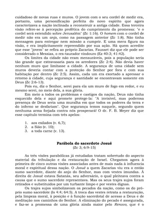 cuidadoso de novas ruas e muros. O jovem com o seu cordel de medir era,
portanto, uma personificação perfeita do novo espírito que agora
caracterizava a nação inclinada a reconstruir a antiga cidade. Essa terceira
visão refere-se à percepção profética do cumprimento da promessa: "e o
cordel será estendido sobre Jerusalém" (Zc 1:16). O homem com o cordel de
medir não era um anjo, como na passagem anterior (Zc 1:8). Não tinha
mensagem para entregar nem missão a cumprir. E uma mera figura na
visão, e era implicitamente repreendido por sua ação. Há quem acredite
que esse "jovem" se refira ao próprio Zacarias. Fausset diz que ele pode ser
considerado o Messias, o res-taurador vindouro (Ez 40:3; 41:42).
      Os limites da cidade não eram mensuráveis, pois a população seria
tão grande que extravasaria para os arredores (Zc 2:4). Não devia haver
nenhum muro que limitasse a cidade. A segurança de uma cidade sem
muros deveria contar com a proteção do Senhor por fora e com sua
habitação por dentro (Zc 2:5). Assim, cada um era exortado a apressar o
retorno à cidade, cuja segurança e santidade se encontravam somente em
Deus (Zc 2:6-13).
      Pois eu, diz o Senhor, serei para ela um muro de fogo em redor, e eu
mesmo serei, no meio dela, a sua glória.
      Em meio a todos os problemas e castigos da nação, Deus não tinha
esquecido dela e aqui promete protege-la: "A invisível, mas poderosa
presença de Deus seria uma muralha em que todos os poderes da terra e
do inferno se desfariam". Que segurança temos naquele, segundo quem
nenhuma arma forjada contra nós prosperará! O dr. F. B. Meyer diz que
esse capítulo termina com três apelos:

     1. aos exilados (v. 6,7);
     2. a Sião (v. 10);
     3. a toda carne (v. 13).


                        Parábola do sacerdote Josué
                                  (Zc 3; 6:9-15)

      As três visões parabólicas já estudadas tratam sobretudo do aspecto
material da tribulação e da restauração de Israel. Chegamos agora à
primeira de cinco outras visões associadas antes de mais nada à influencia
moral e espiritual dessa nação. O Josué a quem Zacarias viu era o então
sumo sacerdote, diante do anjo do Senhor, mas com vestes imundas. À
direita de Josué estava Satanás, seu adversário, o qual pleiteava contra a
causa que o sumo sacerdote representava. Mas os seus trajes sujos foram
retirados e substituídos por um turbante limpo e por vestes dignas.
      Os trajes sujos simbolizavam os pecados da nação, como os do pró-
prio sumo sacerdote (Is 4:4; 64:5). A troca das vestes retrata a restauração,
pela limpeza moral, à posição e à função sacerdotal de acesso a Deus e de
meditação nos caminhos do Senhor. A eliminação do pecado é assegurada,
e faz-se a promessa de uma glória ainda maior pelo Renovo, que é o
 
