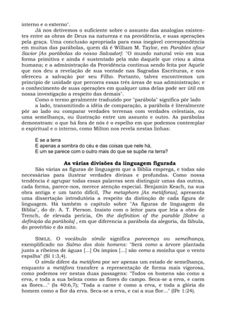 interno e o externo".
      Já nos detivemos o suficiente sobre o assunto das analogias existen-
tes entre as obras de Deus na natureza e na providência, e suas operações
pela graça. Uma conclusão apropriada para essa inegável correspondência
em muitas das parábolas, quem dá é William M. Taylor, em Parables ofour
Savior [As parábolas do nosso Salvador]: "O mundo natural veio em sua
forma primitiva e ainda é sustentado pela mão daquele que criou a alma
humana; e a administração da Providência continua sendo feita por Aquele
que nos deu a revelação de sua vontade nas Sagradas Escrituras, e nos
ofereceu a salvação por seu Filho. Portanto, talvez encontremos um
princípio de unidade que percorra essas três áreas de sua administração; e
o conhecimento de suas operações em qualquer uma delas pode ser útil em
nossa investigação a respeito das demais".
      Como o termo geralmente traduzido por "parábola" significa pôr lado
      a lado, transmitindo a idéia de comparação, a parábola é literalmente
pôr ao lado ou comparar verdades terrenas com verdades celestiais, ou
uma semelhança, ou ilustração entre um assunto e outro. As parábolas
demonstram: o que há fora de nós é o espelho em que podemos contemplar
o espiritual e o interno, como Milton nos revela nestas linhas:

     E se a terra
     E apenas a sombra do céu e das coisas que nele há,
     E um se parece com o outro mais do que se supõe na terra?

                 As várias divisões da linguagem figurada
      São várias as figuras de linguagem que a Bíblia emprega, e todas são
necessárias para ilustrar verdades divinas e profundas. Como nossa
tendência é agrupar todas essas palavras sem distinguir umas das outras,
cada forma, parece-nos, merece atenção especial. Benjamin Keach, na sua
obra antiga e um tanto difícil, The metaphors [As metáforas], apresenta
uma dissertação introdutória a respeito da distinção de cada figura de
linguagem. Há também o capítulo sobre "As figuras de linguagem da
Bíblia", do dr. A. T. Pierson. Insisto com o leitor para que leia a obra de
Trench, de elevada perícia, On the definition of the parable [Sobre a
definição da parábola] , em que diferencia a parábola da alegoria, da fábula,
do provérbio e do mito.

      SÍMILE. O vocábulo símile significa parecença ou semelhança,
exemplificado no Salmo dos dois homens: "Será como a árvore plantada
junto a ribeiros de águas [...] Os ímpios [...] são como a moinha que o vento
espalha" (Sl 1:3,4).
      O símile difere da metáfora por ser apenas um estado de semelhança,
enquanto a metáfora transfere a representação de forma mais vigorosa,
como podemos ver nestas duas passagens: "Todos os homens são como a
erva, e toda a sua beleza como as flores do campo. Seca-se a erva, e caem
as flores..." (Is 40:6,7); "Toda a carne é como a erva, e toda a glória do
homem como a flor da erva. Seca-se a erva, e cai a sua flor..." (lPe 1:24).
 