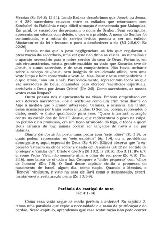 Messias (Zc 3:4,8; 13:11). Lendo Esdras descobrimos que Josué, ou Jesua,
e 4 289 sacerdotes estavam entre os exilados que retornaram com
Zorobabel da Babilônia e cuja difícil situação é mencionada por Malaquias.
Em geral, os sacerdotes desprezaram o nome do Senhor. Sem escrúpulos,
apresentaram ofertas com defeito, o que era proibido. A mesa do Senhor foi
contaminada, e a rotina do serviço levítico passou a ser um enfado.
Afastaram-se da lei e levaram o povo a desobedecer a ela (Ml 2:5,6,9: Ez
22:26).
      Parecia então que o povo negligenciara as leis que regulavam a
preservação do sacerdócio, uma vez que não tinha as vestes, os utensílios e
o aparato necessário para o nobre serviço da casa de Deus. Portanto, em
tais circunstâncias, existia grande exatidão na visão que Zacarias teve de
Josué, o sumo sacerdote, e de seus companheiros. Não havia turbante
sobre a cabeça de Josué, nem insígnia de seu elevado ofício, nem uma
veste limpa e bem conservada a vesti-lo. Mas Josué e seus companheiros, é
o que lemos, "são um sinal". Parabolica-mente, representam todos os que
são sacerdotes de Deus, chamados para oferecer "sacrifícios espirituais,
aceitáveis a Deus por Jesus Cristo" (lPe 2:5). Como sacerdotes, as nossas
vestes estão limpas?
      Outra pessoa nos é apresentada na visão. Embora empenhado em
seus deveres sacerdotais, Josué sentiu-se como um criminoso diante do
Anjo à medida que o grande adversário, Satanás, o acusava. Ele tentou
essas acusações por trajar vestes imundas. O Senhor, porém, repreendeu o
diabo, sendo o único qualificado para isso. "Quem intentará acusação
contra os escolhidos de Deus?" Josué, que representava o povo na culpa,
no perdão e na promessa, era um tição arrancado do fogo, e todos a quem
Deus arranca do fogo jamais podem ser lançados de novo a ele por
Satanás.
      Diante de Josué foi posta uma pedra com "sete olhos" (Zc 3:9), os
quais podem representar os "sete espíritos" (Ap 1:4), ou a providência
abrangente e, aqui, especial de Deus (Zc 4:10). Ellicott observa que "a ex-
pressão 'estarem os olhos sobre' é usada em Jeremias 39:12 no sentido de
'proteger' e 'cuidar de"'. Cristo é apedra (SI 18:2; Is 28:16; ICo 3:11; lPe 6:7)
e, como Pedra Viva, não somente atrai o olhar de seu povo (Zc 4:10; lTm
3:16), mas lança de si toda a luz. Compare o "chifre pequeno" com "olhos
de homem" (Dn 7:8). O final desse capítulo cintila a promessa do
nascimento de Israel, algum dia, como nação. Quando o Messias, o
"Renovo" vindouro, é visto na casa de Davi como o traspassado, experi-
mentar-se-á a restauração plena (Zc 13:1-9).


                          Parábola do castiçal de ouro
                                     (Zc 4:1-14)

     Como essa visão segue de modo perfeito a anterior! No capítulo 3,
temos uma parábola que expõe a necessidade e a razão da purificação e do
perdão. Nesse capítulo, aprendemos que essa restauração não pode ocorrer
 