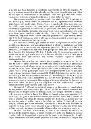 a menos que haja também o constante suprimento do óleo do Espírito. Ao
atentarmos para o castiçal visualizado por Zacarias, descobrimos que difere
do castiçal do tabernáculo e do templo, uma vez que tem um "vaso",
"canudos", "oliveiras", uma de cada lado, e "dois tubos de ouro".
       Dando continuidade ao nosso estudo das visões do AT, é preciso ter
em mente que, assim como as parábolas do NT, apresentavam verdades
importantes de modo vago. Muitas vezes o significado total não pode ser
percebido, mas sempre há uma pista, pela qual podemos discernir o
verdadeiro significado da visão ou da parábola. Não raro o próprio Deus
oferece a explicação. Devemos contentar-nos com o entendimento do todo,
sem lutar para dominar cada detalhe. Como diz Simeon: "Como nas
Parábolas, algumas vezes serão achados pormenores cujo sentido exato
não é de fácil explicação: mas a atenção ao todo impedirá sempre que nos
afastemos da verdadeira interpretação".
       E o caso dessa visão, que parece de difícil interpretação e talvez, para
o público de Zacarias, um tanto inexplicável. O objetivo, porém, dessa visão
parabólica nos é resumido nas seguintes palavras: "Esta é a palavra do
Senhor a Zorobabel: Não por força nem por poder, mas pelo. meu Espírito,
diz o Senhor dos Exércitos" (Zc 4:6). A declaração do principal propósito da
visão —a saber, que tudo pertence a Deus— elucida e muito cada parte
dela. Com este pensamento em mente, vejamos algumas dessas
particularidades:
       O ouro. Lemos sobre um castiçal (ou lâmpada) "todo de ouro", de "tu-
bos de ouro" e "azeite dourado". Reconhecido como o metal mais precioso, o
"ouro" tem o primeiro lugar entre os metais, sendo usado aqui para indicar
o valor de Israel, para Deus e para o mundo como testemunha da verdade.
Como nação, Deus queria que Israel fosse completamente puro na doutrina
e na prática, precioso e indestrutível (SI 45:13). Infelizmente, porém, Israel
permitiu que seu ouro se tornasse escória! Deus designou Israel e a Igreja
para funcionarem como portadores da luz de ouro; portanto, ao mesmo
tempo preciosos e luminosos. São ambas a herança singular do Senhor; os
membros deles, as jóias que ele adquiriu por um imensurável resgate,
adequadamente simbolizadas pelo ouro maciço.
       O castiçal. A idéia desse castiçal, suporte de lâmpada, ou candelabro,
foi emprestada do tabernáculo (Ex 25:31; 27:21). O castiçal dourado era
depositado no Lugar Santo do tabernáculo e do templo "perante o Senhor.
[...] estatuto perpétuo a favor dos filhos de Israel pelas suas gerações". O
santuário, no qual a luz brilhava diante do Senhor, devia ser o centro de
onde a mesma luz tinha de irradiar diante dos homens. A missão da vela
ou da lâmpada é brilhar para o benefício de todos. O castiçal de sete
braços, ladeado por duas oliveiras, representa o fato de elas servirem de
suporte de luz; tanto Israel quanto a igreja foram criados por Deus para
brilhar em meio às trevas do mundo, alimentados por uma fonte externa.
       O óleo. Por toda a Escritura, o óleo é um símbolo eloqüente da
plenitude do Espírito Santo, o único responsável pelo alto brilho do caráter
cristão. Nele há inesgotável suprimento de poder e de iluminação. A apli-
cação inequívoca do óleo nessa parábola é o fato de ilustrar a unção tão
 