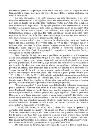 necessária para a cooperação com Deus em sua obra. O Espírito seria
transmitido a Israel por meio do rei e do sacerdote, e assim brilharia em
meio à escuridão.
      As sete lâmpadas e os sete canudos. As sete lâmpadas e os sete
canudos constituíam o castiçal-mode-lo do tabernáculo, estando unidos
por uma só haste (Êx 25:32). Nos "castiçais" vistos por João (Ap 1:12), os
sete ramos estão separados. "As igrejas gentílicas não reconhecerão a sua
unidade até a igreja judaica unir todas as lâmpadas num só castiçal" (Rm
11:16-24). Sendo sete o número da perfeição, aqui significa perfeição de
testemunhas unidas. João fala das "sete lâmpadas", assim como dos "sete
espíritos de Deus" (Ap 4:5). Não existem sete espíritos santos, mas somente
um, que se manifesta de sete maneiras (Is 11:1-3).
      Os "sete canudos" eram recipientes de alimentação, cada um desde a
tigela até cada lâmpada. Sete vezes sete, ou 49 ao todo. "Quanto maior o
número dos canudos de alimentação do óleo, tanto mais brilha a luz da
lâmpada." Esse aspecto da parábola mostra a natureza ilimitada do
suprimento de óleo. Quão inesgotável é o suprimento do Espírito Santo,
cuja graça é sempre suficiente.
      Meu Espírito. O anjo revelou a parábola ao profeta e a interpretou
assim que Zacarias perguntou "O que é isto, meu Senhor?". Então o profeta
soube que tudo o que estava associado ao castiçal dourado era uma
profecia parabólica. A Zorobabel, cuja missão era completar a restauração
do templo, foi dito que isso não se daria por qualquer mérito ou força
própria de Israel, mas somente pelo Espírito do Senhor dos Exércitos os
"ossos mortos" de Israel viveriam e o povo seria colocado em sua terra. A
futura restauração somente pode ser efetivada pelo poder divino (Os
1:7,11; Mq 4:11-13; Ez 37:11-14). Afonte infalível de óleo assegura o futuro
da abundância espiritual do templo (Zc 4:11-14). A realidade do novo
templo será o Espírito, e todos os obstáculos para edificá-lo serão retirados
por ele, responsável por supervisionar esse templo (4:7-10).
      "Grandes montes" é uma figura das dificuldades colossais deparadas
pelas potências vizinhas que atacam a construção do templo (Mt 21:21);
mas Zorobabel estava certo de fazer dos montes planície. Então o rei fez
uma oração de triunfo: "Graça, graça a ela", que significa: "Possa a graça de
Deus ou o seu favor repousar sobre a casa para sempre!". Zorobabel era
desse modo exortado a não desprezar o dia das insignifi-câncias, mantendo
os olhos fitos na grandeza daquele objetivo. Cada monte em seu caminho
deveria render-se. Fausset acredita que, de modo contrário ao "monte
destruidor", o Anticristo (Jr 51:25; Dn
      2:34,35; Mt 21:44; Is 40:4; 49:11) deve dar lugar à "pedra [...]
cortada, sem auxílio de mãos". Por causa do Óleo, a suficiente Fonte de
Vida, os pequenos começos de Deus redundam em grandes resultados. A
lei do reino espiritual tem um pequeno começo e um grande final. Israel
começou com um homem, Abraão, mas tornou-se uma nação poderosa.
Dos quase 120 reunidos no cenáculo, em Jerusalém (At 1.15), desenvolveu-
se a incontável miríade que constitui a igreja do Deus Vivo.
      Os sete olhos do Senhor. Que perfeição de visão é a dele, à qual nada
 