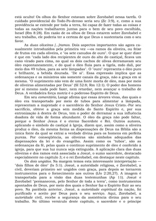está oculto! Os olhos do Senhor estavam sobre Zorobabel nessa tarefa. O
cuidado providencial do Todo-Po-deroso seria seu (Zc 3:9), e, como a sua
providência se estende por toda a terra, foi capaz de fazer todas as coisas e
todas as nações trabalharem juntas para o bem de seu povo escolhido,
Israel (Rm 8:28). Em razão de os olhos de Deus estarem sobre Zorobabel e
seu trabalho, ele poderia ter a certeza de que Deus o sustentaria com o seu
favor.
       As duas oliveiras [...]ramos. Dois aspectos importantes são agora ca-
sualmente introduzidos pela primeira vez —os ramos da oliveira, ou feixe
de frutos em cada oliveira, e "os sete canudos de ouro". O que se quer dizer
é que em "cada lado dos recipientes de ouro do alto do castiçal, ficava um
cano virado para cima, no qual os dois cachos de olivas derramavam seu
óleo espontaneamente, e do qual o óleo fluía para a tigela, mdo dali, por
meio dos 49 tubos, para as sete lâmpadas". O "ouro" representa o óleo puro
e brilhante, a bebida dourada. "De si". Essa expressão implica que as
ordenanças e os ministros são somente canais da graça, não a graça em si
mesma. "O suprimento não vem de uma fonte morta de óleo, mas por meio
de oliveiras alimentadas por Deus" (SI 52:8; Rm 12:1). O poder dos homens
por si mesmo nada pode fazer, nem retardar, nem avançar o trabalho de
Deus. A verdadeira força motriz é o poderoso Espírito de Deus.
       Em seu comentário, Lange afirma que essas árvores vivas, das quais o
óleo era transportado por meio de tubos para alimentar a lâmpada,
representam a majestade e o sacerdócio do Senhor Jesus Cristo.-Por seu
sacrifício, obteve a graça sem medida do Santo Espírito e, por sua
entronização à destra de Deus, tem o poder de derramar a sua influência
doadora de vida de forma abundante. O óleo da graça não pode faltar,
porque o Senhor Jesus é o eterno Sacerdote e Rei. Outros autores,
aplicando o símbolo do castiçal à Igreja, dizem que, assim como a oliveira
produz o óleo, da mesma forma as dispensações de Deus na Bíblia são a
única fonte da qual se extrai a verdade divina para os homens em perfeita
pureza. Por conseqüência, as oliveiras são símbolos adequados das
dispensações da lei e do evangelho. Assim como os "tubos", são as
ordenanças da fé, pelas quais o contínuo suprimento de óleo é conferido à
igreja, para que sua luz nunca seja extinguida. A aplicação clara das duas
oliveiras e dos ramos está associada a Josué, o sumo sacerdote, destacado
especialmente no capítulo 3; e o rei Zorobabel, em destaque neste capítulo.
       Os dois ungidos. Na margem temos esta interessante interpretação —
"dois filhos de óleo" (Is 5:1). Josué, a autoridade religiosa, e Zorobabel, a
civil, deveriam primeiro ser ungidos com graça, para depois se tornarem
instrumentos para o fornecimento aos outros (IJo 2:20,27). A imagem é
transportada para a visão das duas testemunhas (Ap 11). Josué e
Zorobabel "permanecem, pelo Senhor de toda a terra", como instrumentos
apontados de Deus, por meio dos quais o Senhor faz o Espírito fluir ao seu
povo. Na parábola anterior, Josué, a autoridade espiritual da nação, foi
purificado e aceito por Deus para o seu serviço. Aqui, Zorobabel, a
autoridade civil, recebe a segurança da assistência divina para o seu
trabalho. No último versículo deste capítulo, o sacerdote e o príncipe
 