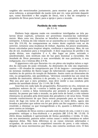 ungidos são mencionados juntamente, para mostrar que, pela união de
seus esforços, a prosperidade da nação está por vir, uma previsão daquele
que, como Sacerdote e Rei ungido de Deus, virá a fim de completar o
propósito de Deus para Israel, para a igreja e para o mundo.


                          Parábola do rolo volante
                                    (Zc 5:1-4)

      Embora haja alguma razão em considerar interligadas as três pa-
lavras desse capítulo, achamos ser proveitoso examiná-las individual-
mente. Mais uma vez, Zacarias se beneficia com o ministério do anjo-
intérprete. A forma do rolo volante no ar assemelha-se à visão que Ezequiel
teve (Ez 2:9,10). Ao compararmos as visões deste capítulo com as do
anterior, notamos uma mudança de ênfase. Aquelas, há pouco analisadas,
foram calculadas para inspirar alegria, confiança e esperança. Mas, de um
dia de sol, mudamos para a tempestade. A doce segurança do perdão e da
ajuda divina, nos capítulos 3 e 4, dão lugar ao juízo, acirrado e
amedrontador, sem nenhum raio de luz para iluminar a escuridão. Da
bondade de Deus passamos à sua severidade; de sua paciência, à sua
indignação, ira e tristeza (Rm 2:4-9).
      O gigantesco rolo que Zacarias viu em pleno vôo implica talvez a rapi-
dez da execução do juízo retratado. As dimensões do rolo são impressio-
nantes —20 côvados de comprimento por 10 de largura— correspondentes
às mesmas medidas do Santo Lugar do tabernáculo erguido no deserto e
também às do pórtico do templo de Salomão. Assim como as dimensões do
rolo, ou pergaminho, são parabólicas, "devemos considerá-las um sinal da
medida do santuário, idêntica à do pecado, i.e., o pecador não deve dizer
'Não sou pior que o meu próximo', mas deve medir a sua conduta pelo
padrão da santidade divina" (Lv 11:44; Mt 5:48).
      Inscritas em cada lado do pergaminho, flutuantes no céu, estavam as
maldições solenes da lei —contra o ladrão por roubar (o segundo man-
damento) e contra a falsa testemunha por perjúrio (o primeiro manda-
mento). Ao passar por todo o mundo, ou pela terra de Israel, o rolo volante
eliminaria os pecados pela destruição dos pecadores e de seus bens. Tendo
tomado conhecimento de que Deus estava preparado para se tornar um
muro de fogo em torno de seu povo e glória no meio deles, agora são
levados a perceber que solene era ter por perto um Ser augusto e santo, tão
resolvido a eliminar os que transgrediram a lei, quanto a defender o seu
povo contra os inimigos.
      A maldição de Deus contra o pecado está diante de nós, e este é o seu
propósito: extirpar a frau-dulência e o perjúrio (Ml 3:5-8; Mt 13:10). O
efeito dessa maldição é apresentada de forma parabólica e vivida. O rolo,
em seu movimento, pairava sobre certas casas e então instalava-se sobre
algumas delas. Não fazia diferença se as casas estavam adornadas e
ocupadas, de acordo com o respeitável conceito do povo; o rolo volante,
dirigido em seus movimentos por Deus, não cometia nenhum erro. O fato
 