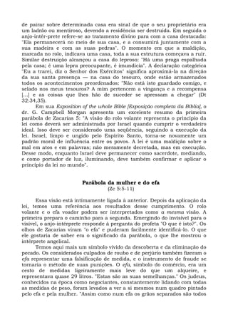 de pairar sobre determinada casa era sinal de que o seu proprietário era
um ladrão ou mentiroso, devendo a residência ser destruída. Em seguida o
anjo-intér-prete refere-se ao tratamento divino para com a casa destacada:
"Ela permanecerá no meio de sua casa, e a consumirá juntamente com a
sua madeira e com as suas pedras". O momento em que a maldição,
marcada no rolo, indicava uma casa, toda a sua estrutura começava a ruir.
Similar destruição alcançou a casa do leproso: "Há uma praga espalhada
pela casa; é uma lepra preocupante, é imundícia". A declaração categórica
"Eu a trarei, diz o Senhor dos Exércitos" significa aproximá-la na direção
da sua santa presença — na casa do tesouro, onde estão armazenados
todos os acontecimentos preordenados: "Não está isto guardado comigo, e
selado nos meus tesouros? A mim pertencem a vingança e a recompensa
[...] e as coisas que lhes hão de suceder se apressam a chegar" (Dt
32:34,35).
       Em sua Exposition of the whole Bible [Exposição completa da Bíblia], o
dr. G. Campbell Morgan apresenta um excelente resumo da primeira
parábola de Zacarias 5: "A visão do rolo volante representa o princípio da
lei como deverá ser administrada por Israel quando cumprir o verdadeiro
ideal. Isso deve ser considerado uma seqüência, seguindo a execução da
lei. Israel, limpo e ungido pelo Espírito Santo, torna-se novamente um
padrão moral de influência entre os povos. A lei é uma maldição sobre o
mal em atos e em palavras; não meramente decretada, mas em execução.
Desse modo, enquanto Israel deve permanecer como sacerdote, mediando,
e como portador de luz, iluminando, deve também confirmar e aplicar o
princípio da lei no mundo".


                         Parábola da mulher e do efa
                                   (Zc 5:5-11)

      Essa visão está intimamente ligada à anterior. Depois da aplicação da
lei, temos uma referência aos resultados desse cumprimento. O rolo
volante e o efa voador podem ser interpretados como a mesma visão. A
primeira prepara o caminho para a segunda. Emergindo do invisível para o
visível, o anjo-intérprete responde à pergunta do profeta "O que é isto?". Os
olhos de Zacarias viram "o efa" e puderam facilmente identificá-lo. O que
ele gostaria de saber era o significado da parábola, o que lhe mostrou o
intérprete angelical.
      Temos aqui mais um símbolo vivido da descoberta e da eliminação do
pecado. Os considerados culpados de roubo e de perjúrio também fizeram o
efa representar uma falsificação de medida, e o instrumento de fraude se
tornaria o método de suas punições. O efa, símbolo do comércio, era um
cesto de medidas ligeiramente mais leve do que um alqueire, e
representava quase 29 litros. "Estas são as suas semelhanças." Os judeus,
conhecidos na época como negociantes, constantemente lidando com todas
as medidas de peso, foram levados a ver a si mesmos num quadro pintado
pelo efa e pela mulher. "Assim como num efa os grãos separados são todos
 