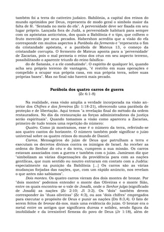 também foi a terra do cativeiro judaico. Babilônia, a capital dos reinos do
mundo oprimidos por Deus, representa de modo geral o símbolo maior da
falta de fé. "Sentada no meio do efa". A perversidade deve ser fixada em seu
lugar próprio. Lançada fora de Judá, a perversidade habitará para sempre
com os apóstatas anticristos, dos quais a Babilônia é o tipo, que colhem o
fruto merecido por seus pecados. Habershon acredita que a visão do efa
corresponde em muitos aspectos à Parábola da fermento e "representa o fim
da cristandade apóstata, e a parábola de Mateus 13, o começo da
cristandade corrupta. O fermento de Mateus aponta para a 'perversidade'
de Zacarias, pois o mal permeia o reino dos céus em seu aspecto terreno,
possibilitando o aparente triunfo do reino falsifica-
      do de Satanás, e a ele conduzindo". O espírito de qualquer lei, quando
acha seu próprio terreno de vantagem, "é restrito em suas operações e
compelido a ocupar sua própria casa, em sua própria terra, sobre suas
próprias bases". Mas no final não haverá mais pecado.


                    Parábola dos quatro carros de guerra
                                    (Zc 6:1-8)

      Na realidade, essa visão amplia a verdade incorporada na visão an-
terior dos Chifres e dos ferreiros (Zc 1:18-21), oferecendo uma parábola de
proteção e de libertação. Aqui temos "a revelação final do método da ordem
restauradora. No dia da restauração as forças administradoras da justiça
serão espirituais". Quando tomamos a visão como apareceu a Zacarias,
primeiro de tudo temos uma repetição do número:
      Quatro. Como já mostramos, esse é o número da terra, referindo-se
aos quatro cantos do horizonte. O número também pode significar o juízo
universal sobre os quatro reinos do mundo de Daniel.
      Carros. Mensageiros do juízo de Deus que patrulham a terra e
executam os decretos divinos contra os inimigos de Israel. Ao receber as
ordens do Senhor do céu e da terra, cumprem a sua missão. Os carros
estavam associados com a guerra e também com o juízo. Jamieson diz que
"simbolizam as várias dispensações da providência para com as nações
gentílicas, que num sentido ou noutro entraram em contato com a Judéia:
especialmente na punição da Babilônia [...] Os carros são as várias
mudanças forjadas das nações, que, com um rápido anúncio, nos revelam
o que antes não sabíamos".
      Dois montes. Os quatro carros vieram dos dois montes de bronze. Por
"dois montes" podemos entender o monte das Oliveiras e o monte Sião,
entre os quais encontra-se o vale de Josafá, onde o Senhor julga (significado
de Josafá) as nações (Zc 2:10; Jl 3:2). Os "dois" também devem
corresponder às "duas oliveiras" (Zc 4:3), ou aos "dois chifres" empregados
para executar o propósito de Deus e punir as nações (Dn 8:3,4). O fato de
serem feitos de bronze dá-nos. mais uma evidência do juízo. O bronze era o
metal entre os antigos que significava dureza e solidez, sendo figura da
imobilidade e da irresistível firmeza do povo de Deus (Jr 1:18), além de
 