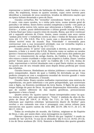 representar a imóvel firmeza da habitação do Senhor, onde fundou o seu
reino. Na seqüência, temos os quatro cavalos, cujas cores servem para
identificar a comissão de seus cavaleiros, levados às diferentes nações que
na época tinham devastado o povo de Deus.
      Cavalos vermelhos. Por "vermelho" entendemos "fortes" (Zc 1:8; 6:7).
O carro, com esses cavalos, ia e vinha pela terra, numa missão geral de
patrulha e de defesa. Esses fortes cavalos completam a tarefa —em parte já
executada pelos outros três carros que silenciaram a Caldéia, a Pérsia e a
Grécia—, a saber, punir definitivamente o último grande inimigo de Israel,
a forma final que toma o quarto reino do mundo, Roma, que deve continuar
até o segundo advento de Cristo. Assim, esses cavalos com seus carros
"andam pela terra" e trabalham contra as idas e vindas de Satanás sobre a
terra (Jó 1:7; 2Ts 2:8,9; lTm 4:1), junto com o desenrolar do quarto e
último terrível reino do mundo. Sua 'Velocidade" é necessária para
contracenar com a sua incansável atividade; sua cor vermelha implica a
grande carnificina final (Ez 39; Ap 19:17-21).
      Cavalos pretos. O "preto" está associado à derrota, ao desespero, ao
lamento, à fome e à morte (Ap 6:5,6). Pareceria como se ambos os cavalos
(pretos e brancos) fossem para o país do Norte, onde havia dois poderes por
vencer —o remanescente da antiga Assíria, da Caldéia e da Pérsia. Com
eles estava a maior crueldade e culpa com respeito à Judéia. Esses "cavalos
pretos" foram para o "país do norte" ou Caldéia (Zc 1:15; 2:6). Acima de
tudo, representam a terrível desolação com a qual Dario visitou as nações,
no quinto ano de seu reinado (dois anos depois dessa profecia) por causa
das rebeliões.
      Cavalos brancos. Simbolizam as vitórias jubilosas e sucessivas de um
povo conquistador, diante do qual a Caldéia foi derrubada ao pó. Uma
profecia cumpriu-se com o surgimento mundial do terceiro grande e vasto
Império Grego, sob Alexandre, o Grande.
      Cavalos baios. Esses cavalos malhados representam uma mistura de
experiências, em parte infortúnio e em parte prosperidade, que ocorreriam
com o Egito, na fronteira meridional da terra Santa. O Egito foi por muito
tempo inimigo do povo de Deus. As quatro dispensações misturadas, ainda
que de caráter diferente do das nações gentílicas, prenunciavam
igualmente o bem a Israel.
      Quatro ventos. Os "quatro carros" foram interpretados como "os qua-
tro ventos do céu" pelo anjo-intérpre-te. "Vento" é símbolo da obra do Es-
pírito de Deus (SI 104:4; Jr 49:36; Dn 7:21; Jo 3:8). As Escrituras
informam que espíritos celestiais "permanecem diante do Senhor" para
receber o seu comando nos céus e prosseguir com carros velozes para
executá-los nos quatro cantos da terra (lRs 22:19; 2Rs 6:17; Jó 2:1; SI
68:17; 104:4).
      Todas as revoluções do mundo, diz Calvino, originam-se do Espírito
de Deus, e são, por assim dizer, seus mensageiros ou espíritos.
      Fizeram repousar o meu espírito. Ellicott diz que "espírito" é usado no
sentido de "ira" (Jz 8:3). "A sua ira se abrandou" (Ez 5:12,13; 16:42; 24:13).
A ira de Deus acalmou (Ec 10:4). Somente a Babilônia dos quatro grandes
 