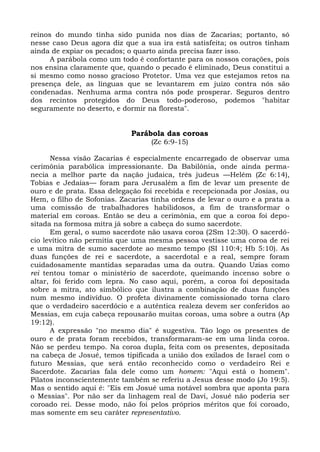 reinos do mundo tinha sido punida nos dias de Zacarias; portanto, só
nesse caso Deus agora diz que a sua ira está satisfeita; os outros tinham
ainda de expiar os pecados; o quarto ainda precisa fazer isso.
      A parábola como um todo é confortante para os nossos corações, pois
nos ensina claramente que, quando o pecado é eliminado, Deus constitui a
si mesmo como nosso gracioso Protetor. Uma vez que estejamos retos na
presença dele, as línguas que se levantarem em juízo contra nós são
condenadas. Nenhuma arma contra nós pode prosperar. Seguros dentro
dos recintos protegidos do Deus todo-poderoso, podemos "habitar
seguramente no deserto, e dormir na floresta".


                             Parábola das coroas
                                  (Zc 6:9-15)

      Nessa visão Zacarias é especialmente encarregado de observar uma
cerimônia parabólica impressionante. Da Babilônia, onde ainda perma-
necia a melhor parte da nação judaica, três judeus —Helém (Zc 6:14),
Tobias e Jedaías— foram para Jerusalém a fim de levar um presente de
ouro e de prata. Essa delegação foi recebida e recepcionada por Josias, ou
Hem, o filho de Sofonias. Zacarias tinha ordens de levar o ouro e a prata a
uma comissão de trabalhadores habilidosos, a fim de transformar o
material em coroas. Então se deu a cerimônia, em que a coroa foi depo-
sitada na formosa mitra já sobre a cabeça do sumo sacerdote.
      Em geral, o sumo sacerdote não usava coroa (2Sm 12:30). O sacerdó-
cio levítico não permitia que uma mesma pessoa vestisse uma coroa de rei
e uma mitra de sumo sacerdote ao mesmo tempo (SI 110:4; Hb 5:10). As
duas funções de rei e sacerdote, a sacerdotal e a real, sempre foram
cuidadosamente mantidas separadas uma da outra. Quando Uzias como
rei tentou tomar o ministério de sacerdote, queimando incenso sobre o
altar, foi ferido com lepra. No caso aqui, porém, a coroa foi depositada
sobre a mitra, ato simbólico que ilustra a combinação de duas funções
num mesmo indivíduo. O profeta divinamente comissionado torna claro
que o verdadeiro sacerdócio e a autêntica realeza devem ser conferidos ao
Messias, em cuja cabeça repousarão muitas coroas, uma sobre a outra (Ap
19:12).
      A expressão "no mesmo dia" é sugestiva. Tão logo os presentes de
ouro e de prata foram recebidos, transformaram-se em uma linda coroa.
Não se perdeu tempo. Na coroa dupla, feita com os presentes, depositada
na cabeça de Josué, temos tipificada a união dos exilados de Israel com o
futuro Messias, que será então reconhecido como o verdadeiro Rei e
Sacerdote. Zacarias fala dele como um homem: "Aqui está o homem".
Pilatos inconscientemente também se referiu a Jesus desse modo (Jo 19:5).
Mas o sentido aqui é: "Eis em Josué uma notável sombra que aponta para
o Messias". Por não ser da linhagem real de Davi, Josué não poderia ser
coroado rei. Desse modo, não foi pelos próprios méritos que foi coroado,
mas somente em seu caráter representativo.
 