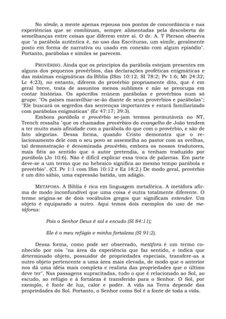 No símile, a mente apenas repousa nos pontos de concordância e nas
experiências que se combinam, sempre alimentadas pela descoberta de
semelhanças entre coisas que diferem entre si. O dr. A. T Pierson observa
que "a parábola autêntica é, no uso das Escrituras, um símile, geralmente
posto em forma de narrativa ou usado em conexão com algum episódio".
Portanto, parábolas e símiles se parecem.

      PROVÉRBIO. Ainda que os princípios da parábola estejam presentes em
alguns dos pequenos provérbios, das declarações proféticas enigmáticas e
das máximas enigmáticas da-Bíblia (ISm 10:12; SI 78:2; Pv 1:6; Mt 24:32;
Lc 4:23), no entanto, diferem do provérbio propriamente dito, que é em
geral breve, trata de assuntos menos sublimes e não se preocupa em
contar histórias. Os apócrifos reúnem parábolas e provérbios num só
grupo: "Os países maravilhar-se-ão diante de seus provérbios e parábolas";
"Ele buscará os segredos das sentenças importantes e estará familiarizado
com parábolas enigmáticas" (Ec 47:17; 39:3).
      Embora parábola e provérbio se-jam termos permutáveis no NT,
Trench ressalta "que os chamados provérbios do evangelho de João tendem
a ter muito mais afinidade com a parábola do que com o provérbio, e são de
fato alegorias. Dessa forma, quando Cristo demonstra que o re-
lacionamento dele com o seu povo se assemelha ao pastor com as ovelhas,
tal demonstração é denominada provérbio, embora os nossos tradutores,
mais fiéis ao sentido que o autor pretendia, a tenham traduzido por
parábola (Jo 10:6). Não é difícil explicar essa troca de palavras. Em parte
deve-se a um termo que no hebraico significa ao mesmo tempo parábola e
provérbio". (Cf. Pv 1:1 com ISm 10:12 e Ez 18:2.) De modo geral, provérbio
é um dito sábio, uma expressão batida, um adágio.

      METÁFORA. A Bíblia é rica em linguagem metafórica. A metáfora afir-
ma de modo inconfundível que uma coisa é outra totalmente diferente. O
termo origina-se de dois vocábulos gregos que significam estender. Um
objeto é equiparado a outro. Aqui temos dois exemplos do uso de me-
táforas:

          Pois o Senhor Deus é sol e escudo (Sl 84:11);

          Ele é o meu refúgio e minha fortaleza (Sl 91:2).

      Dessa forma, como pode ser observado, metáfora é um termo co-
nhecido por nós "na área da experiência que faz sentido, e indica que
determinado objeto, possuidor de propriedades especiais, transfere-as a
outro objeto pertencente a uma área mais elevada, de modo que o anterior
nos dá uma idéia mais completa e realista das propriedades que o último
deve ter". Nas passagens supracitadas, tudo o que é relacionado ao Sol, ao
escudo, ao refúgio e à fortaleza é transferido para o Senhor. O Sol, por
exemplo, é fonte de luz, calor e poder. A vida na Terra depende das
propriedades do Sol. Portanto, o Senhor como Sol é a fonte de toda a vida.
 