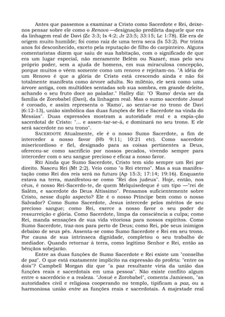 Antes que passemos a examinar a Cristo como Sacerdote e Rei, deixe-
nos pensar sobre ele como o Renovo —designação predileta daquele que era
da linhagem real de Davi (Zc 3:3; Is 4:2; Jr 23:5; 33:15; Lc 1:78). Ele era de
origem muito humilde; foi como raiz de uma terra seca (Is 53:2). Por trinta
anos foi desconhecido, exceto pela reputação de filho do carpinteiro. Alguns
comentaristas dizem que saiu de sua habitação, com o significado de que
era um lugar especial, não meramente Belém ou Nazaré, mas pelo seu
próprio poder, sem a ajuda de homens, em sua miraculosa concepção,
porque muitos o vêem somente como um renovo e rejeitam-no. "A idéia de
um Renovo é que a glória de Cristo está crescendo ainda e não foi
totalmente manifesta como árvore adulta. No milênio, ele será como uma
árvore antiga, com multidões sentadas sob sua sombra, em grande deleite,
achando o seu fruto doce ao paladar." Halley diz: "O 'Ramo' devia ser da
família de Zorobabel (Davi), da linhagem real. Mas o sumo sacerdote Josué
é coroado, e assim representa o 'Ramo', ao sentar-se no trono de Davi
(6:12-13), união simbólica das duas funções de Rei e Sacerdote na vinda do
Messias". Duas expressões mostram a autoridade real e a expia-ção
sacerdotal de Cristo: "... e assen-tar-se-á, e dominará no seu trono. E ele
será sacerdote no seu trono".
      SACERDOTE Atualmente, ele é o nosso Sumo Sacerdote, a fim de
interceder a nosso favor (Hb 9:11; 10:21 etc). Como sacerdote
misericordioso e fiel, designado para as coisas pertinentes a Deus,
ofereceu-se como sacrifício por nossos pecados, vivendo sempre para
interceder com o seu sangue precioso e eficaz a nosso favor.
      REI Ainda que Sumo Sacerdote, Cristo tem sido sempre um Rei por
direito. Nasceu Rei (Mt 2:2). Veio como "o Rei eterno". Mas a sua manifes-
tação como Rei dos reis será no futuro (Ap 15:3; 17:14; 19:16). Enquanto
estava na terra, manifestou-se como "Rei dos judeus". Hoje, então, nos
céus, é nosso Rei-Sacerdo-te, de quem Melquisedeque é um tipo —"rei de
Salém, e sacerdote do Deus Altíssimo". Pensamos suficientemente sobre
Cristo, nesse duplo aspecto? Ele é o nosso Príncipe bem como o nosso
Salvador? Como Sumo Sacerdote, Jesus intercede pelos méritos de seu
precioso sangue; como Rei, exerce a nosso favor o seu poder de
ressurreição e glória. Como Sacerdote, limpa da consciência a culpa; como
Rei, manda sensações de sua vida vitoriosa para nossos espíritos. Como
Sumo Sacerdote, traz-nos para perto de Deus; como Rei, põe seus inimigos
debaixo de seus pés. Assenta-se como Sumo Sacerdote e Rei em seu trono.
Por causa de sua intrínseca dignidade, completou o seu trabalho de
mediador. Quando retornar à terra, como legítimo Senhor e Rei, então as
bênçãos sobejarão.
      Entre as duas funções de Sumo Sacerdote e Rei existe um "conselho
de paz". O que está exatamente implícito na expressão do profeta: "entre os
dois"? Campbell Morgan diz que "a paz resultante viria da união das
funções reais e sacerdotais em uma pessoa". Não existe conflito algum
entre o sacerdócio e a realeza. "Josué e Zorobabel", comenta Jamieson, "as
autoridades civil e religiosa cooperando no templo, tipificam a paz, ou a
harmoniosa união entre as funções reais e sacerdotais. A majestade real
 