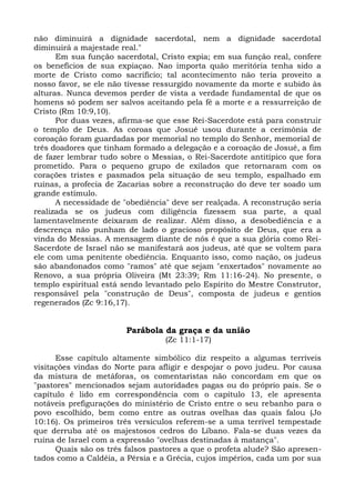 não diminuirá a dignidade sacerdotal, nem a dignidade sacerdotal
diminuirá a majestade real."
      Em sua função sacerdotal, Cristo expia; em sua função real, confere
os benefícios de sua expiaçao. Nao importa quão meritória tenha sido a
morte de Cristo como sacrifício; tal acontecimento não teria proveito a
nosso favor, se ele não tivesse ressurgido novamente da morte e subido às
alturas. Nunca devemos perder de vista a verdade fundamental de que os
homens só podem ser salvos aceitando pela fé a morte e a ressurreição de
Cristo (Rm 10:9,10).
      Por duas vezes, afirma-se que esse Rei-Sacerdote está para construir
o templo de Deus. As coroas que Josué usou durante a cerimônia de
coroação foram guardadas por memorial no templo do Senhor, memorial de
três doadores que tinham formado a delegação e a coroação de Josué, a fim
de fazer lembrar tudo sobre o Messias, o Rei-Sacerdote antitípico que fora
prometido. Para o pequeno grupo de exilados que retornaram com os
corações tristes e pasmados pela situação de seu templo, espalhado em
ruínas, a profecia de Zacarias sobre a reconstrução do deve ter soado um
grande estímulo.
      A necessidade de "obediência" deve ser realçada. A reconstrução seria
realizada se os judeus com diligência fizessem sua parte, a qual
lamentavelmente deixaram de realizar. Além disso, a desobediência e a
descrença não punham de lado o gracioso propósito de Deus, que era a
vinda do Messias. A mensagem diante de nós é que a sua glória como Rei-
Sacerdote de Israel não se manifestará aos judeus, até que se voltem para
ele com uma penitente obediência. Enquanto isso, como nação, os judeus
são abandonados como "ramos" até que sejam "enxertados" novamente ao
Renovo, a sua própria Oliveira (Mt 23:39; Rm 11:16-24). No presente, o
templo espiritual está sendo levantado pelo Espírito do Mestre Construtor,
responsável pela "construção de Deus", composta de judeus e gentios
regenerados (Zc 9:16,17).


                        Parábola da graça e da união
                                  (Zc 11:1-17)

      Esse capítulo altamente simbólico diz respeito a algumas terríveis
visitações vindas do Norte para afligir e despojar o povo judeu. Por causa
da mistura de metáforas, os comentaristas não concordam em que os
"pastores" mencionados sejam autoridades pagas ou do próprio país. Se o
capítulo é lido em correspondência com o capítulo 13, ele apresenta
notáveis prefigurações do ministério de Cristo entre o seu rebanho para o
povo escolhido, bem como entre as outras ovelhas das quais falou (Jo
10:16). Os primeiros três versículos referem-se a uma terrível tempestade
que derruba até os majestosos cedros do Líbano. Fala-se duas vezes da
ruína de Israel com a expressão "ovelhas destinadas à matança".
      Quais são os três falsos pastores a que o profeta alude? São apresen-
tados como a Caldéia, a Pérsia e a Grécia, cujos impérios, cada um por sua
 