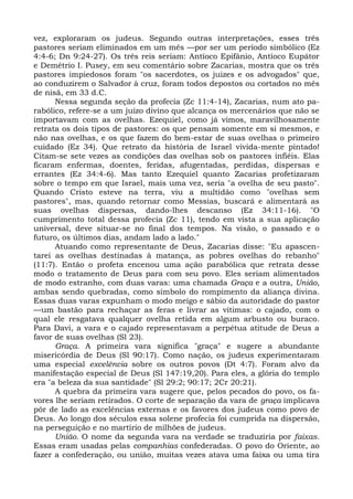 vez, exploraram os judeus. Segundo outras interpretações, esses três
pastores seriam eliminados em um mês —por ser um período simbólico (Ez
4:4-6; Dn 9:24-27). Os três reis seriam: Antíoco Epifânio, Antíoco Eupátor
e Demétrio I. Pusey, em seu comentário sobre Zacarias, mostra que os três
pastores impiedosos foram "os sacerdotes, os juizes e os advogados" que,
ao conduzirem o Salvador à cruz, foram todos depostos ou cortados no mês
de nisã, em 33 d.C.
      Nessa segunda seção da profecia (Zc 11:4-14), Zacarias, num ato pa-
rabólico, refere-se a um juízo divino que alcança os mercenários que não se
importavam com as ovelhas. Ezequiel, como já vimos, maravilhosamente
retrata os dois tipos de pastores: os que pensam somente em si mesmos, e
não nas ovelhas, e os que fazem do bem-estar de suas ovelhas o primeiro
cuidado (Ez 34). Que retrato da história de Israel vivida-mente pintado!
Citam-se sete vezes as condições das ovelhas sob os pastores infiéis. Elas
ficaram enfermas, doentes, feridas, afugentadas, perdidas, dispersas e
errantes (Ez 34:4-6). Mas tanto Ezequiel quanto Zacarias profetizaram
sobre o tempo em que Israel, mais uma vez, seria "a ovelha de seu pasto".
Quando Cristo esteve na terra, viu a multidão como "ovelhas sem
pastores", mas, quando retornar como Messias, buscará e alimentará as
suas ovelhas dispersas, dando-lhes descanso (Ez 34:11-16). "O
cumprimento total dessa profecia (Zc 11), tendo em vista a sua aplicação
universal, deve situar-se no final dos tempos. Na visão, o passado e o
futuro, os últimos dias, andam lado a lado."
      Atuando como representante de Deus, Zacarias disse: "Eu apascen-
tarei as ovelhas destinadas à matança, as pobres ovelhas do rebanho"
(11:7). Então o profeta encenou uma ação parabólica que retrata desse
modo o tratamento de Deus para com seu povo. Eles seriam alimentados
de modo estranho, com duas varas: uma chamada Graça e a outra, União,
ambas sendo quebradas, como símbolo do rompimento da aliança divina.
Essas duas varas expunham o modo meigo e sábio da autoridade do pastor
—um bastão para rechaçar as feras e livrar as vítimas: o cajado, com o
qual ele resgatava qualquer ovelha retida em algum arbusto ou buraco.
Para Davi, a vara e o cajado representavam a perpétua atitude de Deus a
favor de suas ovelhas (Sl 23).
      Graça. A primeira vara significa "graça" e sugere a abundante
misericórdia de Deus (Sl 90:17). Como nação, os judeus experimentaram
uma especial excelência sobre os outros povos (Dt 4:7). Foram alvo da
manifestação especial de Deus (Sl 147:19,20). Para eles, a glória do templo
era "a beleza da sua santidade" (Sl 29:2; 90:17; 2Cr 20:21).
      A quebra da primeira vara sugere que, pelos pecados do povo, os fa-
vores lhe seriam retirados. O corte de separação da vara de graça implicava
pôr de lado as excelências externas e os favores dos judeus como povo de
Deus. Ao longo dos séculos essa solene profecia foi cumprida na dispersão,
na perseguição e no martírio de milhões de judeus.
      União. O nome da segunda vara na verdade se traduziria por faixas.
Essas eram usadas pelas companhias confederadas. O povo do Oriente, ao
fazer a confederação, ou união, muitas vezes atava uma faixa ou uma tira
 