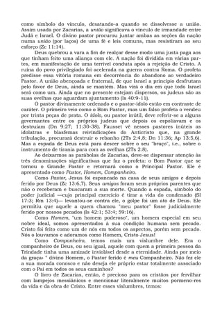 como símbolo do vínculo, desatando-a quando se dissolvesse a união.
Assim usada por Zacarias, a união significava o vínculo de irmandade entre
Judá e Israel. O divino pastor procurou juntar ambas as seções da nação
numa união (por laços) de uma fé e leis comuns, mas resistiram ao seu
esforço (Zc 11:14).
      Deus quebrou a vara a fim de realçar desse modo uma justa paga aos
que tinham feito uma aliança com ele. A nação foi dividida em várias par-
tes, em manifestação de uma terrível conduta após a rejeição de Cristo. A
ruína do povo privilegiado foi acelerada na guerra contra Roma. O profeta
predisse essa vitória romana em decorrência do abandono ao verdadeiro
Pastor. A união abençoada e fraternal, de que Israel a princípio desfrutara
pelo favor de Deus, ainda se mantém. Mas virá o dia em que todo Israel
será como um. Ainda que no presente estejam dispersos, os judeus são as
suas ovelhas que aguardam ajuntamento (Is 40:9-11).
      O pastor divinamente ordenado e o pastor-ídolo estão em contraste de
caráter. O primeiro veio como o Bom Pastor, mas um falso profeta o vendeu
por trinta peças de prata. O ídolo, ou pastor inútil, deve referir-se a alguns
governantes entre os próprios judeus que depois os espoliavam e os
destruíam (Dn 9:27; 11:30-38). Fausset vê nesses pastores inúteis as
idolatras e blasfemas reivindicações do Anticristo que, na grande
tribulação, procurará destruir o rebanho (2Ts 2:4,8; Dn 11:36; Ap 13:5,6).
Mas a espada de Deus está para descer sobre o seu "braço", i.e., sobre o
instrumento de tirania para com as ovelhas (2Ts 2:8).
      Ao deixarmos as parábolas de Zacarias, deve-se dispensar atenção às
três denominações significativas que faz o profeta: o Bom Pastor que se
tornou o Grande Pastor e retornará como o Principal Pastor. Ele é
apresentado como Pastor, Homem, Companheiro.
      Como Pastor, Jesus foi espancado na casa de seus amigos e depois
ferido por Deus (Zc 13:6,7). Seus amigos foram seus próprios parentes que
não o receberam e buscaram a sua morte. Quando a espada, símbolo do
poder judicial —cujo principal exercício é tirar a vida do condenado (SI
17:3; Rm 13:4)— levantou-se contra ele, o golpe foi um ato de Deus. Ele
permitiu que aquele a quem chamou "meu pastor" fosse judicialmente
ferido por nossos pecados (Is 42:1; 53:4; 59:16).
      Como Homem, "um homem poderoso", um homem especial em seu
nobre ideal, somos apresentados à sua condição humana sem pecado.
Cristo foi feito como um de nós em todos os aspectos, porém sem pecado.
Nós o louvamos e adoramos como Homem, Cristo Jesus!
      Como Companheiro, temos mais um vislumbre dele. Era o
companheiro de Deus, ou seu igual, aquele com quem a primeira pessoa da
Trindade tinha uma amizade inviolável desde a eternidade. Ainda por meio
da graça» ° divino Homem, o Pastor ferido é meu Companheiro. Não fez ele
a sua morada conosco e não deseja ele próprio estar totalmente associado
com o Pai em todos os seus caminhos?
      O livro de Zacarias, então, é precioso para os cristãos por fervilhar
com lampejos messiânicos e mencionar literalmente muitos pormeno-res
da vida e da obra de Cristo. Entre esses vislumbres, temos:
 