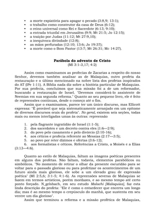 •   a morte expiatória para apagar o pecado (3:8,9; 13:1);
     •   o trabalho como construtor da casa de Deus (6:12);
     •   o reino universal como Rei e Sacerdote (6:13; 9:10);
     •   a entrada triunfal em Jerusalém (9:9; Mt 21:5; Jo 12:15);
     •   a traição por Judas (11:12; Mt 27:9,10);
     •   a inequívoca divindade (12:8);
     •   as mãos perfuradas (12:10; 13:6; Jo 19:37);
     •   a morte como o Bom Pastor (13:7; Mt 26:31; Mc 14:27).


                       Parábola do advento de Cristo
                                (Ml 3:1-3,17; 4:2)

      Assim como examinamos as profecias de Zacarias a respeito do nosso
Senhor, devemos também analisar as de Malaquias, outro profeta da
restauração e o último mencionado na nobre lista dos profetas inspirados
do AT (lPe 1:11). A Bíblia nada diz sobre a história particular de Malaquias.
Por sua profecia, concluímos que sua missão foi a de um reformador,
buscando a restauração de Israel. "Devemos considerá-lo assistente de
Neemias em sua segunda reforma." Quanto ao seu pequeno livro, ele é feito
de repreensões contínuas, desde o começo até o fim.
      Assim que o examinamos, parece ter um único discurso, mas Ellicott
expressa: "É provável que seja sistematicamente arranjado em um epítome
de diversos discursos orais do profeta". No geral, existem seis seções, todas
mais ou menos interligadas umas às outras: repreensão

     1. pela flagrante ingratidão de Israel (1:1-5);
     2. dos sacerdotes e um decreto contra eles (1:6—2:9);
     3. do povo pelo casamento e pelo divórcio (2:10-16);
     4. aos céticos e profecia referente ao Messias (2:17—3:5);
     5. ao povo por reter dízimos e ofertas (3:6-12);
     6. aos formalistas e céticos. Referências a Cristo, a Moisés e a Elias
(3:13—4:6).

      Quanto ao estilo de Malaquias, faltam as imagens poéticas presentes
em alguns dos profetas. Não faltam, todavia, elementos parabólicos ou
simbólicos. "No momento de retirar o olhar da presente escuridão para se
voltar para o passado glorioso ou para profetizar os acontecimentos de um
futuro ainda mais glorioso, ele sobe a um elevado grau de expressão
poética" (Ml 2:5,6; 3:1-5; 4:1-6). As repreensões severas de Malaquias se
fazem em termos artísticos, porém mordazes, e ao mesmo tempo até certo
ponto forçado. N_gelsbach, em seu estudo Malachi [Malaquias], faz esta
linda descrição do profeta: "Ele é como o entardecer que encerra um longo
dia; mas é ao mesmo tempo o crepúsculo do manhã, que sustenta em seu
ventre um dia glorioso".
      Assim que terminou a reforma e a missão profética de Malaquias,
 