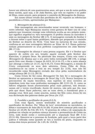 houve um silêncio de uns quatrocentos anos, até que a voz de outro profeta
fosse ouvida, qual seja, a de João Batista, que veio no espírito e no poder
de Elias, como arauto, para preparar o caminho do Mensageiro da Aliança.
      Em nosso último estudo das parábolas do AT, vejamos as referências
parabólicas a Cristo, apresentadas por Malaquias:

      1. Mensageiro da aliança (3:1).
      Dois mensageiros são mencionados nesse versículo: um humano, e
outro celestial. Aqui Malaquias mostra como gostava de fazer uso de uma
palavra que trouxesse consigo uma referência oculta ao seu próprio nome,
que significa angelical ou meu mensageiro. O profeta chama ao sacerdote o
anjo ou mensageiro do Senhor (Ml 2:7). O mensageiro enviado do Senhor é
o mesmo sobre o qual Isaías profetizou, dizendo que prepararia o caminho
do Senhor no deserto (Is 40:3). "Com base na natureza de sua missão,
confirma-se ser esse mensageiro idêntico ao 'Elias' de 4:3. Essas palavras
tinham primeiramente os seus perfeitos cumprimentos em João Batista"
(Mt 17:12).
      O mensageiro da aliança é uma pessoa augusta. Ele é o Senhor que
aparece de súbito em seu templo; aquele enviado pelo Senhor dos
Exércitos, o próprio Deus. Na plenitude dos tempos, Cristo veio como o
Mensageiro da Aliança que o seu povo tinha corrompido (Ml 2:8), o antigo
pacto feito com Abraão e Isaque (Is 63:9; Gl 4:16-17), e fez a nova aliança
que abrange a todos (Jr 31:31; Ap 6:16,17). Como Mensageiro, a missão de
Cristo compreende os seus dois adventos. Como Filho de Deus,
manifestou-se na carne e veio ao seu templo (Lc 2:35), mas não foi
reconhecido como Mensageiro enviado dos céus pelos sustentadores da
antiga aliança (Mt 21:12; 28:13).
      Como Cristo foi fiel como Mensageiro! De fato foi o mensageiro do
Senhor ao apresentar a mensagem de Deus! (Ag 1:13). Nunca lisonjeou os
preconceitos da nação teocrática, mas sujeitou os seus ouvintes ao
impiedoso teste das suas profundas mensagens (Mt 3:10-12). E, como os
líderes religiosos foram atormentados pelas suas palavras, não descan-
saram até o verem crucificado. Assim ele morreu, não pelo que fez, mas
pelo que disse. Suas palavras, não as suas obras, o mandaram para a
amarga cruz. Será que, como arautos, somos tão fiéis como Jesus foi em
sua declaração das palavras dadas por Deus (Jo 17)?

      2. Fundidor e purificador de prata (3:2,3).
      Com essa figura, somos lembrados do mistério purificador e
santificador do Senhor. Por "filhos de Levi" entendemos os sacerdotes, os
filhos e sucessores de Arão (Ex 6:16-20). O juízo deve começar pela casa do
Senhor (Jr 25:29; Ez 9:6; lPe 4:7). "O processo de refino e de separação do
piedoso em relação ao profano começa durante a permanência de Cristo na
terra, indo desde então e continuando até a separação final (Mt 3:12;
25:31-46). Descreve-se o processo de fundição, pelo qual a terça parte dos
judeus é refinada como quando se tira a escória da prata, enquanto os
outros dois terços perecem" (Is 1:25; Zc 13:8,9).
 