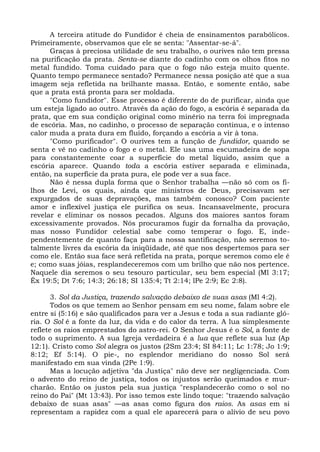 A terceira atitude do Fundidor é cheia de ensinamentos parabólicos.
Primeiramente, observamos que ele se senta: "Assentar-se-á".
      Graças à preciosa utilidade de seu trabalho, o ourives não tem pressa
na purificação da prata. Senta-se diante do cadinho com os olhos fitos no
metal fundido. Toma cuidado para que o fogo não esteja muito quente.
Quanto tempo permanece sentado? Permanece nessa posição até que a sua
imagem seja refletida na brilhante massa. Então, e somente então, sabe
que a prata está pronta para ser moldada.
      "Como fundidor". Esse processo é diferente do de purificar, ainda que
um esteja ligado ao outro. Através da ação do fogo, a escória é separada da
prata, que em sua condição original como minério na terra foi impregnada
de escória. Mas, no cadinho, o processo de separação continua, e o intenso
calor muda a prata dura em fluído, forçando a escória a vir à tona.
      "Como purificador". O ourives tem a função de fundidor, quando se
senta e vê no cadinho o fogo e o metal. Ele usa uma escumadeira de sopa
para constantemente coar a superfície do metal líquido, assim que a
escória aparece. Quando toda a escória estiver separada e eliminada,
então, na superfície da prata pura, ele pode ver a sua face.
      Não é nessa dupla forma que o Senhor trabalha —não só com os fi-
lhos de Levi, os quais, ainda que ministros de Deus, precisavam ser
expurgados de suas depravações, mas também conosco? Com paciente
amor e inflexível justiça ele purifica os seus. Incansavelmente, procura
revelar e eliminar os nossos pecados. Alguns dos maiores santos foram
excessivamente provados. Nós procuramos fugir da fornalha da provação,
mas nosso Fundidor celestial sabe como temperar o fogo. E, inde-
pendentemente de quanto faça para a nossa santificação, não seremos to-
talmente livres da escória da iniqüidade, até que nos despertemos para ser
como ele. Então sua face será refletida na prata, porque seremos como ele é
e; como suas jóias, resplandeceremos com um brilho que não nos pertence.
Naquele dia seremos o seu tesouro particular, seu bem especial (Ml 3:17;
Êx 19:5; Dt 7:6; 14:3; 26:18; SI 135:4; Tt 2:14; lPe 2:9; Ec 2:8).

       3. Sol da Justiça, trazendo salvação debaixo de suas asas (Ml 4:2).
       Todos os que temem ao Senhor pensam em seu nome, falam sobre ele
entre si (5:16) e são qualificados para ver a Jesus e toda a sua radiante gló-
ria. O Sol é a fonte da luz, da vida e do calor da terra. A lua simplesmente
reflete os raios emprestados do astro-rei. O Senhor Jesus é o Sol, a fonte de
todo o suprimento. A sua Igreja verdadeira é a lua que reflete sua luz (Ap
12:1). Cristo como Sol alegra os justos (2Sm 23:4; SI 84:11; Lc 1:78; Jo 1:9;
8:12; Ef 5:14). O pie-, no esplendor meridiano do nosso Sol será
manifestado em sua vinda (2Pe 1:9).
       Mas a locução adjetiva "da Justiça" não deve ser negligenciada. Com
o advento do reino de justiça, todos os injustos serão queimados e mur-
charão. Então os justos pela sua justiça "resplandecerão como o sol no
reino do Pai" (Mt 13:43). Por isso temos este lindo toque: "trazendo salvação
debaixo de suas asas" —as asas como figura dos raios. As asas em si
representam a rapidez com a qual ele aparecerá para o alívio de seu povo
 