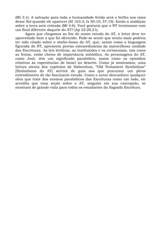 (Ml 3:1). A salvação para toda a humanidade ferida será o brilho nos raios
desse Sol quando ele aparecer (SI 103:3; Is 50:10; 57:19). Então a maldição
sobre a terra será retirada (Ml 4:6). Você gostaria que o NT terminasse com
um final diferente daquele do AT? (Ap 22:20,21).
      Agora que chegamos ao fim de nosso estudo do AT, o leitor deve ter
aproveitado bem o que foi oferecido. Pode-se sentir que muito mais poderia
ter sido citado sobre o simbo-lismo do AT, que, assim como a linguagem
figurada do NT, apresenta provas extraordinárias da maravilhosa unidade
das Escrituras. As leis levíticas, as instituições e os cerimoniais, tais como
as festas, estão cheios de importância simbólica. As personagens do AT,
como José, têm um significado parabólico, assim como os episódios
relativos às experiências de Israel no deserto. Como já mostramos, uma
leitura atenta dos capítulos de Habershon, “Old Testament Symbolism”
[Simbolismo do AT] servirá de guia aos que procuram um pleno
entendimento de tão fascinante estudo. Como o autor desconhece qualquer
obra que trate dos ensinos parabólicos das Escrituras como um todo, ele
acredita que essa seção sobre o AT, singular em sua concepção, se
mostrará de grande valia para todos os estudantes da Sagrada Escritura.
 