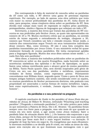 Em contraposição à falta de material de consulta sobre as parábolas
do AT como um todo, o NT oferece uma gama de preciosas riquezas
espirituais. Por exemplo, ao lado de apenas uma obra solitária que trata
com maior ou menor profundidade das parábolas do AT, tinha diante de
mim, para pesquisa, umas cinqüenta obras sobre as parábolas do NT. Sem
dúvida esse campo mais vasto de exposição se explica pelas parábolas,
protoparábolas, símiles e figuras de linguagem que sobejam em todo o NT.
      Entretanto, a maioria dos livros que tratam das parábolas do NT con-
centra-se nas proferidas pelo Senhor Jesus, as quais são apresentadas em
número de 25 a 70. Muitos escritores crêem que as parábolas, no sentido
estrito do termo segundo o entendimento da teologia, cheguem a 30,
número que Trench considera um belo e cômodo resumo. Desse modo, a
maioria dos comentaristas segue Trench em seus tratamentos individuais
desse número. Mas, como veremos, 30 não é uma lista completa das
parábolas transmitidas por Jesus Cristo. O seu ministério verbal foi quase
totalmente formado de ensino parabólico. Ele tinha excepcional aptidão
para a linguagem figurada. Muitos dos seus ditos saíram nesse molde."... e
nada lhes fala sem parábolas".
      Além disso, a maioria dos trabalhos publicados sobre as parábolas do
NT concentra-se sobre as dos quatro Evangelhos, nada havendo sobre as
ocorrências simbólicas das epístolas e do livro de Apocalipse, os quais
fazem uma valiosa contribuição para o alcance geral do ensino parabólico
na Bíblia. Tanto Paulo quanto João, sem dúvida inspirados pelo gênio de
Cristo em seu uso das parábolas, símiles e metáforas, expressaram
verdades de forma similar, como esperamos provar. Prontamente
concordamos com William Arnot, segundo quem "Como o povo de Deus nos
tempos antigos habitava sozinho, não sendo considerado entre as nações,
os ensinos parabólicos do Senhor permanecem distintos, não podendo com
propriedade ser associados a outras formas de ensino metafórico. Lógica,
bem como espiritualmente, é verdade, 'Jamais alguém falou como este
homem'".

                 As parábolas e o seu potencial na pregação

      O capítulo conclusivo de Guide to the parables of Jesus [Guia das pa-
rábolas de Jesus], de Hillyer H. Straton, intitulado "Preaching and teaching
parables" ["Pregando e ensinando parábolas"], é de valor prático para todos
os que ministram a Palavra de Deus. Diz o dr. Straton: "As parábolas foram
sempre uma rica fonte para a pregação, mas não mais do que quando as
vemos em seu meio social, a agir assim como Jesus realizou: fazer a
parábola falar da situação diante dele [...] Os homens não esqueciam o que
Jesus dizia, porque ele foi bastante sábio para apresentar suas palavras de
uma forma que fosse mais fácil e mais seguro lembrar —a narração. O
pregador de hoje faz bem em segui-lo. Os evangelistas que mais eficazmen-
te moveram multidões a se decidir pela fé cristã, em todas as áreas da vida,
quase sem exceção são os que iluminam suas mensagens com o que
 