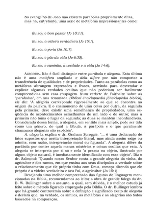 No evangelho de João não existem parábolas propriamente ditas,
     mas há, entretanto, uma série de metáforas impressionantes como:


          Eu sou o bom pastor (Jo 10:11).

          Eu sou a videira verdadeira (Jo 15:1).

          Eu sou a porta (Jo 10:7).

          Eu sou o pão da vida (Jo 6:35).

          Eu sou o caminho, a verdade e a vida (Jo 14:6).

       ALEGORIA. Não é fácil distinguir entre parábola e alegoria. Esta última
não é uma metáfora ampliada e dela difere por não comportar a
transferência de qualidades e de propriedades. Tanto as parábolas como as
metáforas abrangem expressões e frases, servindo para desvendar e
explicar algumas verdades ocultas que não poderiam ser facilmente
compreendidas sem essa roupagem. Num verbete de Fairbairn sobre as
"parábolas", em sua renomada Biblical enciclopaedia [Enciclopédia bíblica],
ele diz: "A alegoria corresponde rigorosamente ao que se encontra na
origem da palavra. E o ensinamento de uma coisa por outra, da segunda
pela primeira; deve existir uma semelhança de propriedades, uma se-
qüência de acontecimentos semelhantes de um lado e de outro; mas a
primeira não toma o lugar da segunda; as duas se mantêm inconfundíveis.
Considerada dessa forma, a alegoria, em sentido mais amplo, pode ser tida
como um gênero, do qual a fábula, a parábola e o que geralmente
chamamos alegorias são espécies".
       A. alegoria, explica o dr. Graham Scroggie, "... é uma declaração de
fatos supostos que aceita interpretação literal, mas ainda assim exige ou
admite, com razão, interpretação moral ou figurada". A alegoria difere da
parábola por conter aquela menos mistérios e coisas ocultas que esta. A
alegoria se interpreta por si só e nela "a pessoa ou objeto, ilustrado por
algum objeto natural, é imediatamente identificado com esse objeto". Diz o
dr. Salmond: "Quando nosso Senhor conta a grande alegoria da vinha, do
agricultor e dos ramos, em que ensina aos seus discípulos a verdade sobre
o relacionamento que ele próprio tinha com Deus, começa dizendo que ele
próprio é a videira verdadeira e seu Pai, o agricultor (Jo 15:1).
       Desejando uma melhor compreensão das figuras de linguagem men-
cionadas na Bíblia, recomendamos ao leitor a obra de grande fôlego do dr.
E. W. Bullinger sobre o assunto, a qual, sem dúvida, é o melhor estudo já
feito sobre o método figurado empregado pela Bíblia. O dr. Bullinger lembra
que há grande controvérsia sobre a definição e significado exato de alegoria
e declara que, na verdade, os símiles, as metáforas e as alegorias são todos
baseados na comparação.
 
