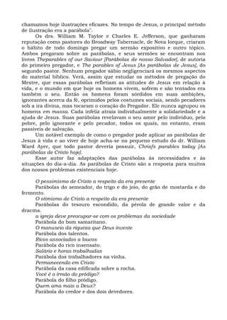 chamamos hoje ilustrações eficazes. No tempo de Jesus, o principal método
de ilustração era a parábola".
      Os drs. William M. Taylor e Charles E. Jefferson, que ganharam
reputação como pastores do Broadway Tabernacle, de Nova Iorque, criaram
o hábito de todo domingo pregar um sermão expositivo e outro tópico.
Ambos pregaram sobre as parábolas, e seus sermões se encontram nos
livros Theparables of our Saviour [Parábolas de nosso Salvador], de autoria
do primeiro pregador, e The parables of Jesus [As parábolas de Jesus], do
segundo pastor. Nenhum pregador sábio negligenciará os mesmos aspectos
do material bíblico. Verá, assim que estudar os métodos de pregação do
Mestre, que essas parábolas refletiam as atitudes de Jesus em relação à
vida, e o mundo em que hoje os homens vivem, sofrem e são tentados era
também o seu. Então os homens foram sórdidos em suas ambições,
ignorantes acerca da fé, oprimidos pelos costumes sociais, sendo pecadores
sob a ira divina, mas tocaram o coração do Pregador. Ele nunca agrupou os
homens em massa. Cada infeliz atraía individualmente a solidariedade e a
ajuda de Jesus. Suas parábolas revelavam o seu amor pelo indivíduo, pelo
pobre, pelo ignorante e pelo pecador, todos os quais, no entanto, eram
passíveis de salvação.
      Um notável exemplo de como o pregador pode aplicar as parábolas de
Jesus à vida e ao viver de hoje acha-se no pequeno estudo do dr. William
Ward Ayer, que todo pastor deveria possuir, Chrisfs parables today [As
parábolas de Cristo hoje].
      Esse autor faz adaptações das parábolas às necessidades e às
situações do dia-a-dia. As parábolas de Cristo são a resposta para muitos
dos nossos problemas existenciais hoje.

     O pessimismo de Cristo a respeito da era presente
     Parábolas do semeador, do trigo e do joio, do grão de mostarda e do
fermento.
     O otimismo de Cristo a respeito da era presente
     Parábolas do tesouro escondido, da pérola de grande valor e da
dracma.
     a igreja deve preocupar-se com os problemas da sociedade
     Parábola do bom samaritano.
     O manuseio da riqueza que Deus investe
     Parábola dos talentos.
     Ricos associados a loucos
     Parábola do rico insensato.
     Salário e horas trabalhadas
     Parábola dos trabalhadores na vinha.
     Permanecendo em Cristo
     Parábola da casa edificada sobre a rocha.
     Você é o irmão do pródigo?
     Parábola do filho pródigo.
     Quem ama mais a Deus?
     Parábola do credor e dos dois devedores.
 