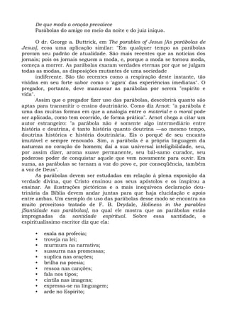De que modo a oração prevalece
     Parábolas do amigo no meio da noite e do juiz iníquo.

       O dr. George a. Buttrick, em The parables of Jesus [As parábolas de
Jesus], ecoa uma aplicação similar: "Em qualquer tempo as parábolas
provam seu padrão de atualidade. São mais recentes que as notícias dos
jornais; pois os jornais seguem a moda, e, porque a moda se tornou moda,
começa a morrer. As parábolas exaram verdades eternas por que se julgam
todas as modas, as disposições mutantes de uma sociedade
       indiferente. São tão recentes como a respiração deste instante, tão
vividas em seu forte sabor como o 'agora' das experiências imediatas". O
pregador, portanto, deve manusear as parábolas por serem "espírito e
vida".
       Assim que o pregador fizer uso das parábolas, descobrirá quanto são
aptas para transmitir o ensino doutrinário. Como diz Arnot: "a parábola é
uma das muitas formas em que a analogia entre o material e o moral pode
ser aplicada, como tem ocorrido, de forma prática". Arnot chega a citar um
autor estrangeiro: "a parábola não é somente algo intermediário entre
história e doutrina, é tanto história quanto doutrina —ao mesmo tempo,
doutrina histórica e história doutrinária. Eis o porquê de seu encanto
imutável e sempre renovado. Sim, a parábola é a própria linguagem da
natureza no coração do homem; daí a sua universal inteligibilidade, seu,
por assim dizer, aroma suave permanente, seu bál-samo curador, seu
poderoso poder de conquistar aquele que vem novamente para ouvir. Em
suma, as parábolas se tornam a voz do povo e, por conseqüência, também
a voz de Deus".
       As parábolas devem ser estudadas em relação à plena exposição da
verdade divina, que Cristo ensinou aos seus apóstolos e os inspirou a
ensinar. As ilustrações pictóricas e a mais inequívoca declaração dou-
trinária da Bíblia devem andar juntas para que haja elucidação e apoio
entre ambas. Um exemplo do uso das parábolas desse modo se encontra no
muito proveitoso tratado de F. B. Drydale, Holiness in the parables
[Santidade nas parábolas], no qual ele mostra que as parábolas estão
impregnadas da santidade espiritual. Sobre essa santidade, o
espiritualíssimo escritor diz que ela:

     •   exala na profecia;
     •   troveja na lei;
     •   murmura na narrativa;
     •   sussurra nas promessas;
     •   suplica nas orações;
     •   brilha na poesia;
     •   ressoa nas canções;
     •   fala nos tipos;
     •   cintila nas imagens;
     •   expressa-se na linguagem;
     •   arde no Espírito;
 